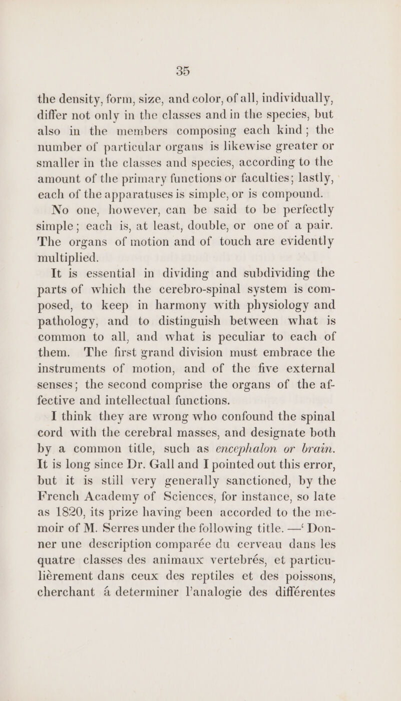 the density, form, size, and color, of all, individually, differ not only in the classes and in the species, but also in the members composing each kind; the number of particular organs is likewise greater or smaller in the classes and species, according to the amount of the primary functions or faculties; lastly, each of the apparatuses is simple, or is compound. No one, however, can be said to be perfectly simple; each is, at least, double, or one of a pair. The organs of motion and of touch are evidently multiplied. It is essential in dividing and subdividing the parts of which the cerebro-spinal system is com- posed, to keep in harmony with physiology and pathology, and to distinguish between what is common to all, and what is peculiar to each of them. The first grand division must embrace the instruments of motion, and of the five external senses; the second comprise the organs of the af- fective and intellectual functions. I think they are wrong who confound the spinal cord with the cerebral masses, and designate both by a common title, such as encephalon or brain. It is long since Dr. Gall and I pointed out this error, but it is still very generally sanctioned, by the French Academy of Sciences, for instance, so late as 1820, its prize having been accorded to the me- moir of M. Serres under the following title. —‘ Don- ner une description comparée du cerveau dans les quatre classes des animaux vertebrés, et particu- liérement dans ceux des reptiles et des poissons, cherchant à determiner l’analogie des différentes
