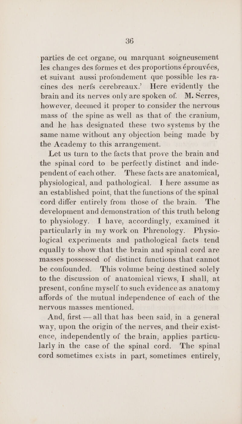 parties de cet organe, ou marquant soigneusement les changes des formes et des proportions éprouvées, et suivant aussi profondement que possible les ra- cines des nerfs cerebreaux.’ Here evidently the brain and its nerves only are spoken of. M. Serres, however, deemed it proper to consider the nervous mass of the spine as well as that of the cranium, and he has designated these two systems by the same name without any objection being made by the Academy to this arrangement. Let us turn to the facts that prove the brain and the spinal cord to be perfectly distinct and inde- pendent of eachother. These facts are anatomical, physiological, and pathological. I here assume as an established point, that the functions of the spinal cord differ entirely from those of the brain. ‘The development and demonstration of this truth belong to physiology. I have, accordingly, examined it particularly in my work on Phrenology. Physio- logical experiments and pathological facts tend equally to show that the brain and spinal cord are masses possessed of distinct functions that cannot be confounded. ‘This volume being destined solely to the discussion of anatomical views, I shall, at present, confine myself to such evidence as anatomy affords of the mutual independence of each of the nervous masses mentioned. And, first — all that has been said, in a general way, upon the origin of the nerves, and their exist- ence, independently of the brain, applies particu- larly in the case of the spinal cord. The spinal cord sometimes exists in part, sometimes entirely,