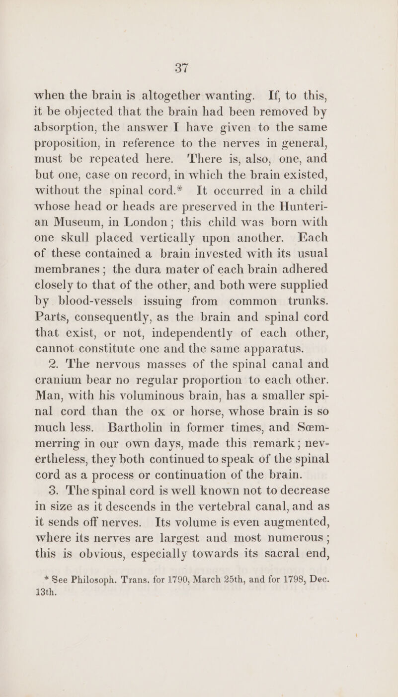 31 when the brain is altogether wanting. If, to this, it be objected that the brain had been removed by absorption, the answer I have given to the same proposition, in reference to the nerves in general, must be repeated here. There is, also, one, and but one, case on record, in which the brain existed, without the spinal cord.* It occurred in a child whose head or heads are preserved in the Hunteri- an Museum, in London; this child was born with one skull placed vertically upon another. Each of these contained a brain invested with its usual membranes; the dura mater of each brain adhered closely to that of the other, and both were supplied by. blood-vessels issuing from common trunks. Parts, consequently, as the brain and spinal cord that exist, or not, independently of each other, cannot constitute one and the same apparatus. 2. The nervous masses of the spinal canal and cranium bear no regular proportion to each other. Man, with his voluminous brain, has a smaller spi- nal cord than the ox or horse, whose brain is so much less. Bartholin in former times, and Sœm- merring in our own days, made this remark; nev- ertheless, they both continued to speak of the spinal cord as a process or continuation of the brain. 3. The spinal cord is well known not to decrease in size as it descends in the vertebral canal, and as it sends off nerves. Its volume is even augmented, where its nerves are largest and most numerous ; this is obvious, especially towards its sacral end, * See Philosoph. Trans. for 1790, March 25th, and for 1798, Dec. 13th.
