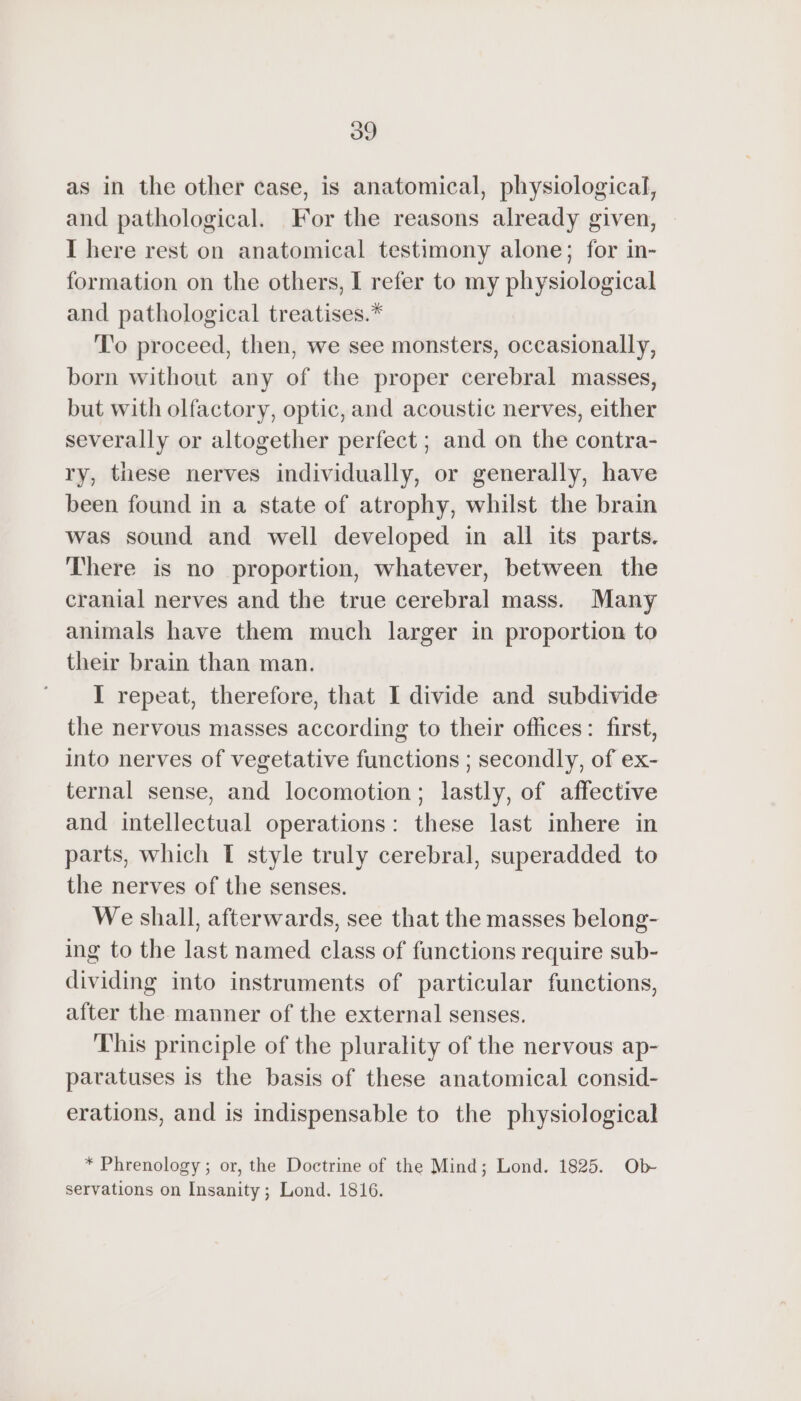 as in the other case, is anatomical, physiological, and pathological. For the reasons already given, I here rest on anatomical testimony alone; for in- formation on the others, I refer to my physiological and pathological treatises.* To proceed, then, we see monsters, occasionally, born without any of the proper cerebral masses, but with olfactory, optic, and acoustic nerves, either severally or altogether perfect ; and on the contra- ry, these nerves individually, or generally, have been found in a state of atrophy, whilst the brain was sound and well developed in all its parts. There is no proportion, whatever, between the cranial nerves and the true cerebral mass. Many animals have them much larger in proportion to their brain than man. I repeat, therefore, that I divide and subdivide the nervous masses according to their offices: first, into nerves of vegetative functions ; secondly, of ex- ternal sense, and locomotion; lastly, of affective and intellectual operations: these last inhere in parts, which T style truly cerebral, superadded to the nerves of the senses. We shall, afterwards, see that the masses belong- ing to the last named class of functions require sub- dividing into instruments of particular functions, after the manner of the external senses. This principle of the plurality of the nervous ap- paratuses is the basis of these anatomical consid- erations, and is indispensable to the physiological * Phrenology ; or, the Doctrine of the Mind; Lond. 1825. Ob servations on Insanity; Lond. 1816.