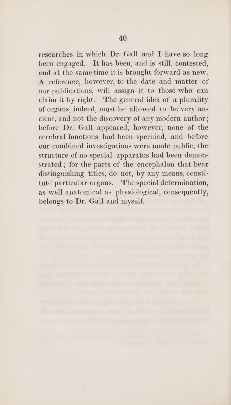 researches in which Dr. Gall and I have so long been engaged. It has been, and is still, contested, and at the same time it is brought forward as new. A reference, however, to the date and matter of our publications, will assign it to those who can claim it by right. The general idea of a plurality of organs, indeed, must be allowed to be very an- cient, and not the discovery of any modern author ; before Dr. Gall appeared, however, none of the cerebral functions had been specified, and before our combined investigations were made public, the structure of no special apparatus had been demon- strated ; for the parts of the encephalon that bear distinguishing titles, do not, by any means, consti- tute particular organs. The special determination, as well anatomical as physiological, consequently, belongs to Dr. Gall and myself.