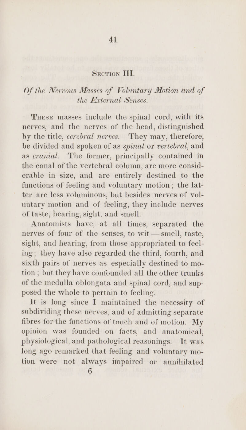Al SECTION III. Of the Nervous Masses of Voluntary Motion and of the External Senses. THESE masses include the spinal cord, with its nerves, and the nerves of the head, distinguished by the title, cerebral nerves. They may, therefore, be divided and spoken of as spinal or vertebral, and as cranial. The former, principally contained in the canal of the vertebral column, are more consid- erable in size, and are entirely destined to the functions of feeling and voluntary motion; the lat- ter are less voluminous, but besides nerves of vol- untary motion and of feeling, they include nerves of taste, hearing, sight, and smell. Anatomists have, at all times, separated the nerves of four of the senses, to wit — smell, taste, sight, and hearing, from those appropriated to feel- ing; they have also regarded the third, fourth, and sixth pairs of nerves as especially destined to mo- tion ; but they have confounded all the other trunks of the medulla oblongata and spinal cord, and sup- posed the whole to pertain to feeling. it is long since I maintained the necessity of subdividing these nerves, and of admitting separate fibres for the functions of touch and of motion. My opinion was founded on facts, and anatomical, physiological, and pathological reasonings. It was long ago remarked that feeling and voluntary mo- tion were not always impaired or annihilated