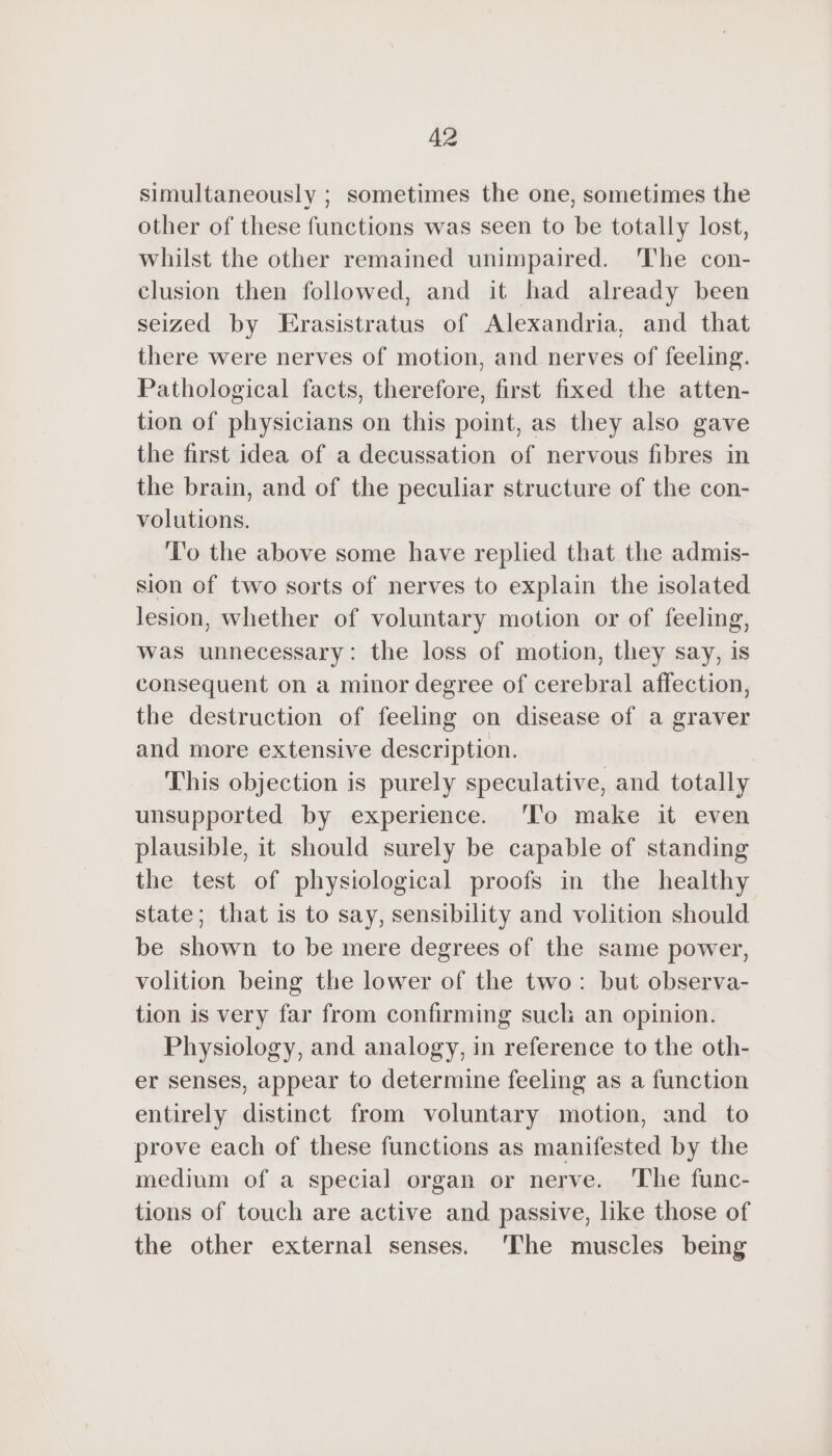 simultaneously ; sometimes the one, sometimes the other of these functions was seen to be totally lost, whilst the other remained unimpaired. The con- clusion then followed, and it had already been seized by Erasistratus of Alexandria, and that there were nerves of motion, and nerves of feeling. Pathological facts, therefore, first fixed the atten- tion of physicians on this point, as they also gave the first idea of a decussation of nervous fibres in the brain, and of the peculiar structure of the con- volutions. To the above some have replied that the admis- sion of two sorts of nerves to explain the isolated lesion, whether of voluntary motion or of feeling, was unnecessary: the loss of motion, they say, is consequent on a minor degree of cerebral affection, the destruction of feeling on disease of a graver and more extensive description. This objection is purely speculative, and totally unsupported by experience. ‘To make it even plausible, it should surely be capable of standing the test of physiological proofs in the healthy state; that is to say, sensibility and volition should be shown to be mere degrees of the same power, volition being the lower of the two: but observa- tion is very far from confirming suck an opinion. Physiology, and analogy, in reference to the oth- er senses, appear to determine feeling as a function entirely distinct from voluntary motion, and to prove each of these functions as manifested by the medium of a special organ or nerve. The func- tions of touch are active and passive, like those of the other external senses. ‘The muscles being