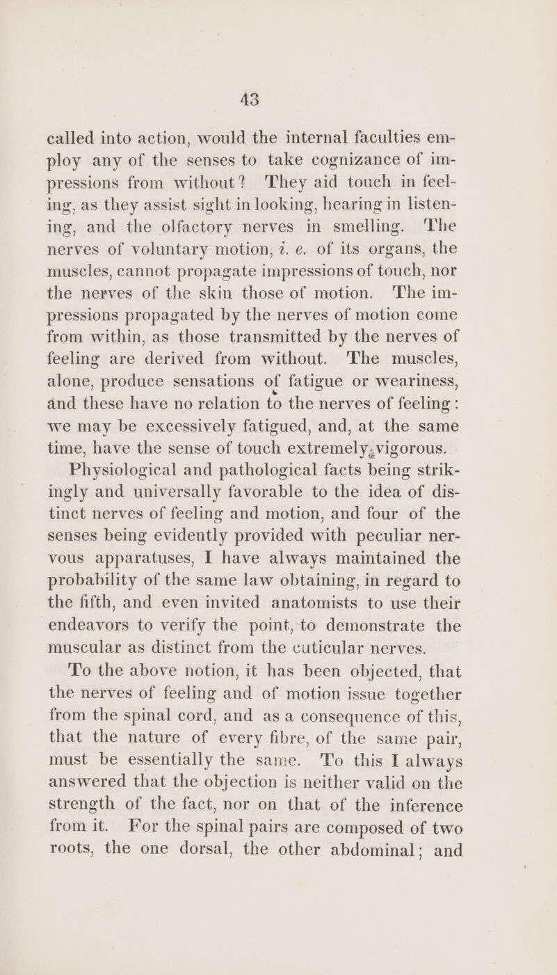 called into action, would the internal faculties em- ploy any of the senses to take cognizance of im- pressions from without? They aid touch in feel- ing, as they assist sight in looking, hearing in listen- ing, and the olfactory nerves in smelling. ‘The nerves of voluntary motion, 2. e. of its organs, the muscles, cannot propagate impressions of touch, nor the nerves of the skin those of motion. ‘The im- pressions propagated by the nerves of motion come from within, as those transmitted by the nerves of feeling are derived from without. ‘The muscles, alone, produce sensations of fatigue or weariness, and these have no relation to the nerves of feeling : we may be excessively fatigued, and, at the same time, have the sense of touch extremely,vigorous. Physiological and pathological facts being strik- ingly and universally favorable to the idea of dis- tinct nerves of feeling and motion, and four of the senses being evidently provided with peculiar ner- vous apparatuses, I have always maintained the probability of the same law obtaining, in regard to the fifth, and even invited anatomists to use their endeavors to verify the point, to demonstrate the muscular as distinct from the cuticular nerves. To the above notion, it has been objected, that the nerves of feeling and of motion issue together from the spinal cord, and as a consequence of this, that the nature of every fibre, of the same pair, must be essentially the same. To this I always answered that the objection is neither valid on the strength of the fact, nor on that of the inference from it. For the spinal pairs are composed of two roots, the one dorsal, the other abdominal; and