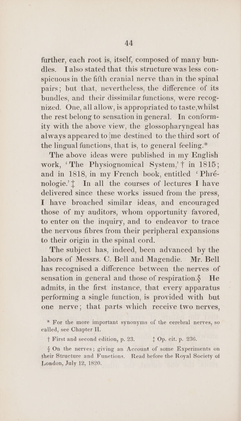 further, each root is, itself, composed of many bun- dles. Talso stated that this structure was less con- spicuous in the fifth cranial nerve than in the spinal pairs; but that, nevertheless, the difference of its bundles, and their dissimilar functions, were recog- nized. One, all allow, is appropriated to taste,whilst the rest belong to sensation in general. In conform- ity with the above view, the glossopharyngeal has always appeared to me destined to the third sort of the lingual functions, that is, to general feeling.* The above ideas were published in my English work, ‘The Physiognomical System, f in 1815; and in 1818, in my French book, entitled ‘ Phré- nologie. { In all the courses of lectures I have delivered since these works issued from the press, I have broached similar ideas, and encouraged those of my auditors, whom opportunity favored, to enter on the inquiry, and to endeavor to trace the nervous fibres from their peripheral expansions to their origin in the spinal cord. The subject has, indeed, been advanced by the labors of Messrs: C. Bell and Magendie. Mr. Bell has recognised a difference between the nerves of sensation in general and those of respiration.) He admits, in the first instance, that every apparatus performing a single function, is provided with but one nerve; that parts which receive two nerves, * For the more important synonyms of the cerebral nerves, so called, see Chapter II. } First and second edition, p. 23. tT Op. cit. p. 256. § On the nerves; giving an Account of some Experiments on their Structure and Functions. Read before the Royal Society of London, July 12, 1820.