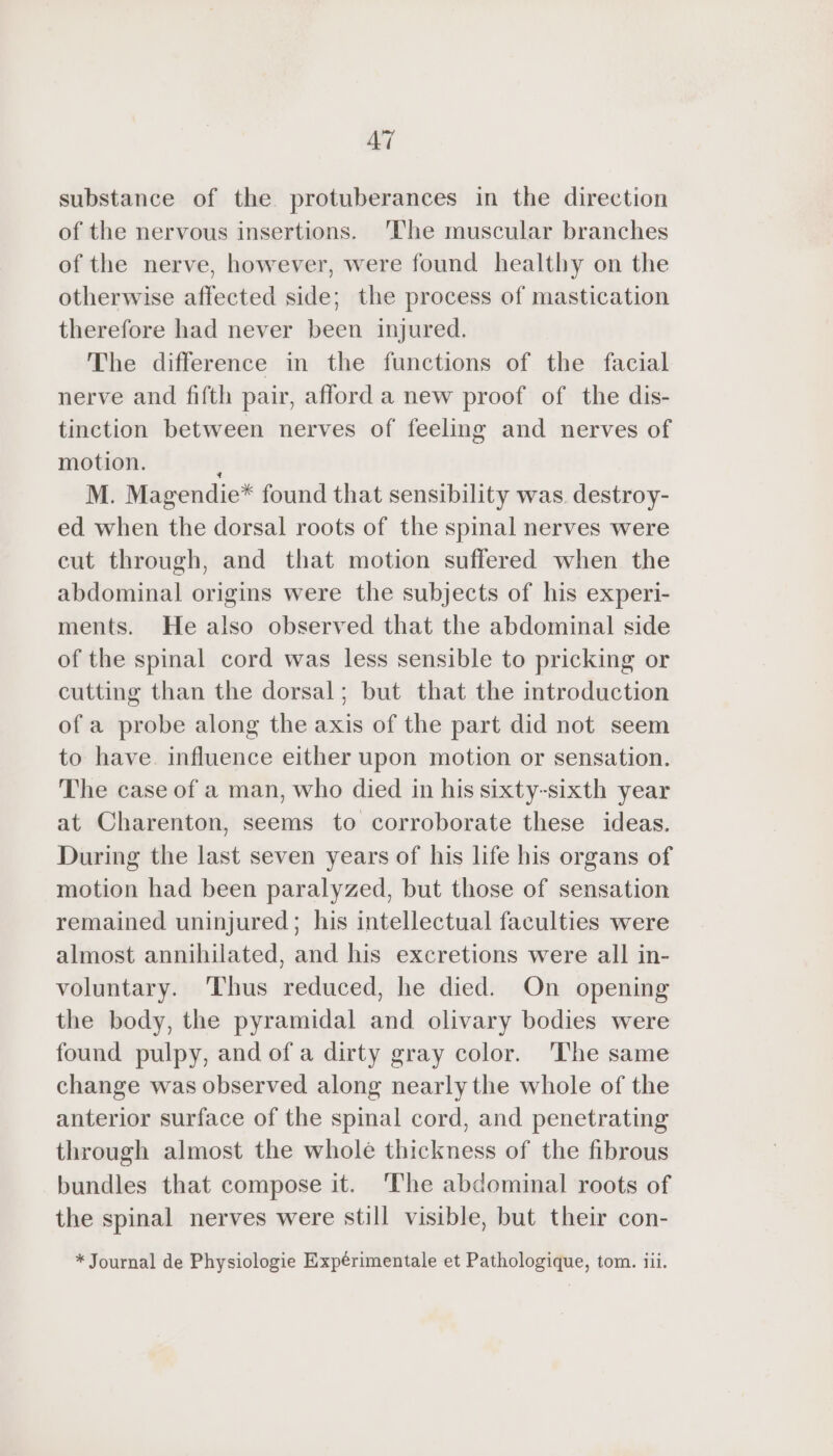 AT substance of the protuberances in the direction of the nervous insertions. The muscular branches of the nerve, however, were found healthy on the otherwise affected side; the process of mastication therefore had never been injured. The difference in the functions of the facial nerve and fifth pair, afford a new proof of the dis- tinction between nerves of feeling and nerves of motion. K M. Magendie* found that sensibility was destroy- ed when the dorsal roots of the spinal nerves were cut through, and that motion suffered when the abdominal origins were the subjects of his experi- ments. He also observed that the abdominal side of the spinal cord was less sensible to pricking or cutting than the dorsal; but that the introduction of a probe along the axis of the part did not seem to have. influence either upon motion or sensation. The case of a man, who died in his sixty-sixth year at Charenton, seems to corroborate these ideas. During the last seven years of his life his organs of motion had been paralyzed, but those of sensation remained uninjured; his intellectual faculties were almost annihilated, and his excretions were all in- voluntary. ‘Thus reduced, he died. On opening the body, the pyramidal and olivary bodies were found pulpy, and of a dirty gray color. ‘The same change was observed along nearly the whole of the anterior surface of the spinal cord, and penetrating through almost the whole thickness of the fibrous bundles that compose it. ‘The abdominal roots of the spinal nerves were still visible, but their con-