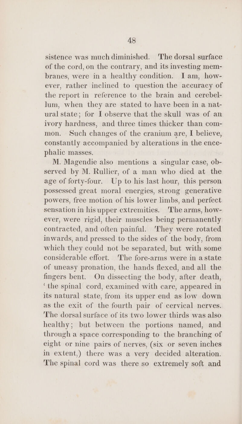 sistence was much diminished. The dorsal surface of the cord, on the contrary, and its investing mem- branes, were in a healthy condition. Iam, how- ever, rather inclined to question the accuracy of the report in reference to the brain and cerebel- lum, when they are stated to have been in a nat- ural state; for I observe that the skull was of an ivory hardness, and three times thicker than com- mon. Such changes of the cranium are, I believe, constantly accompanied by alterations in the ence- phalic masses. M. Magendie also mentions a singular case, ob- served by M. Rullier, of a man who died at the age of forty-four. Up to his last hour, this person possessed great moral energies, strong generative powers, free motion of his lower limbs, and perfect sensation in his upper extremities. The arms, how- ever, were rigid, their muscles being permanently contracted, and often painful. They were rotated inwards, and pressed to the sides of the body, from which they could not be separated, but with some considerable effort. The fore-arms were in a state of uneasy pronation, the hands flexed, and all the fingers bent. On dissecting the body, after death, ‘the spinal cord, examined with care, appeared in its natural state, from its upper end as low down as the exit of the fourth pair of cervical nerves. The dorsal surface of its two lower thirds was also healthy; but between the portions named, and through a space corresponding to the branching of eight or nine pairs of nerves, (six or seven inches in extent,) there was a very decided alteration. The spinal cord was there so extremely soft and