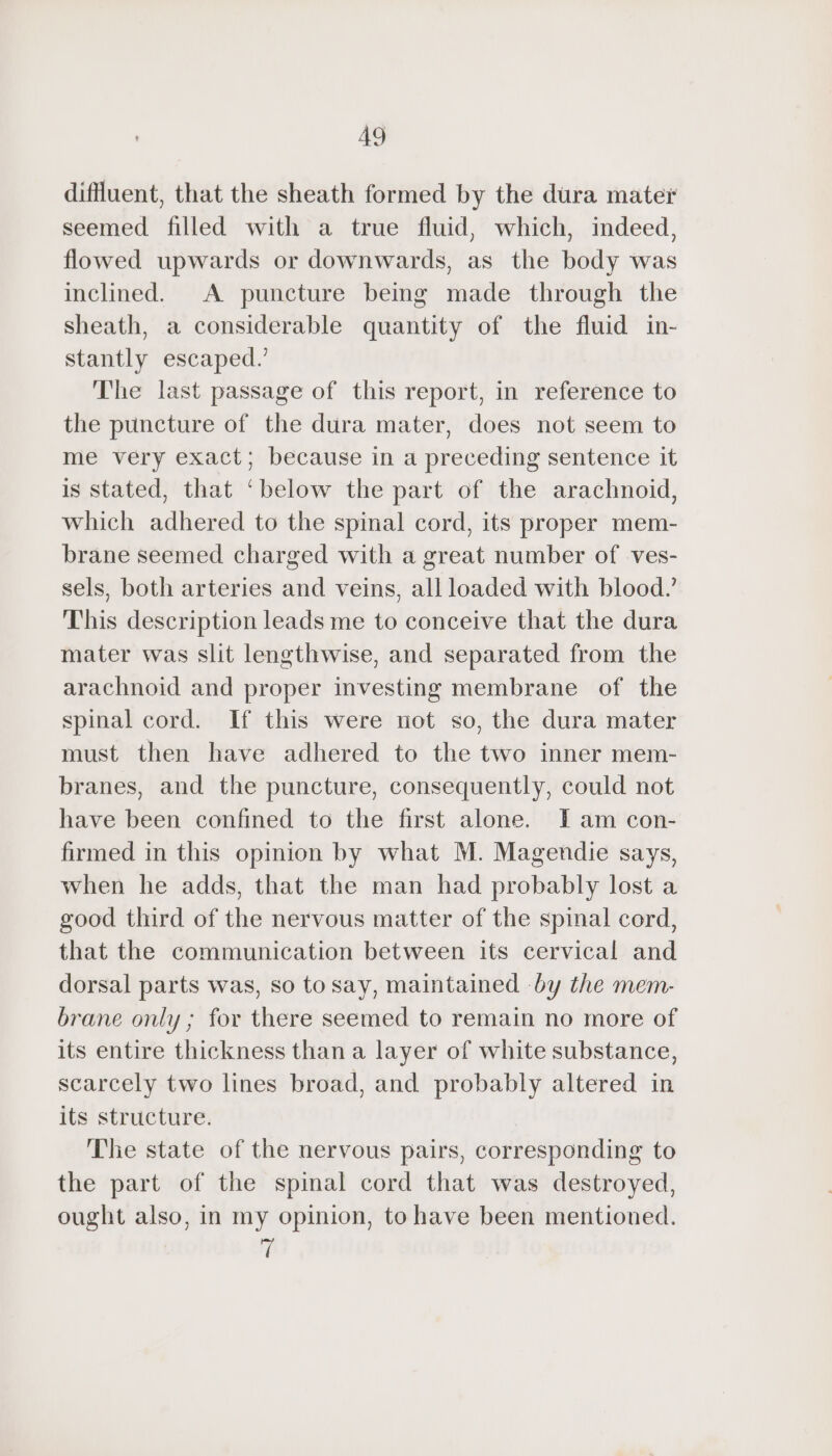 difluent, that the sheath formed by the dura mater seemed filled with a true fluid, which, indeed, flowed upwards or downwards, as the body was inclined. A puncture being made through the sheath, a considerable quantity of the fluid in- stantly escaped.’ The last passage of this report, in reference to the puncture of the dura mater, does not seem to me very exact; because in a preceding sentence it is stated, that ‘below the part of the arachnoid, which adhered to the spinal cord, its proper mem- brane seemed charged with a great number of ves- sels, both arteries and veins, all loaded with blood.’ This description leads me to conceive that the dura mater was slit lengthwise, and separated from the arachnoid and proper investing membrane of the spinal cord. If this were not so, the dura mater must then have adhered to the two inner mem- branes, and the puncture, consequently, could not have been confined to the first alone. IT am con- firmed in this opinion by what M. Magendie says, when he adds, that the man had probably lost a good third of the nervous matter of the spinal cord, that the communication between its cervical and dorsal parts was, so to say, maintained by the mem- brane only ; for there seemed to remain no more of its entire thickness than a layer of white substance, scarcely two lines broad, and probably altered in its structure. The state of the nervous pairs, corresponding to the part of the spinal cord that was destroyed, ought also, in my opinion, to have been mentioned. ri
