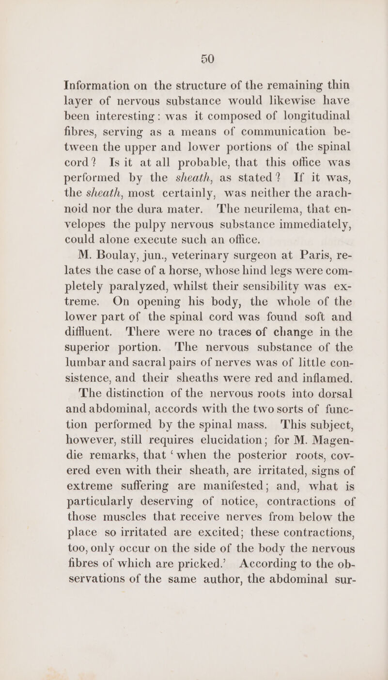 90 Information on the structure of the remaining thin layer of nervous substance would likewise have been interesting: was it composed of longitudinal fibres, serving as a means of communication be- tween the upper and lower portions of the spinal cord? Is it at all probable, that this office was performed by the sheath, as stated? If it was, the sheath, most certainly, was neither the arach- noid nor the dura mater. The neurilema, that en- velopes the pulpy nervous substance immediately, could alone execute such an office. M. Boulay, jun., veterinary surgeon at Paris, re- lates the case of a horse, whose hind legs were com- pletely paralyzed, whilst their sensibility was ex- treme. On opening his body, the whole of the lower part of the spinal cord was found soft and diffluent. There were no traces of change in the superior portion. ‘The nervous substance of the lumbar and sacral pairs of nerves was of little con- sistence, and their sheaths were red and inflamed. The distinction of the nervous roots into dorsal and abdominal, accords with the two sorts of func- tion performed by the spinal mass. ‘This subject, however, still requires elucidation; for M. Magen- die remarks, that ‘when the posterior roots, cov- ered even with their sheath, are irritated, signs of extreme suffering are manifested; and, what is particularly deserving of notice, contractions of those muscles that receive nerves from below the place so irritated are excited; these contractions, too, only occur on the side of the body the nervous fibres of which are pricked.’ According to the ob- servations of the same author, the abdominal sur-