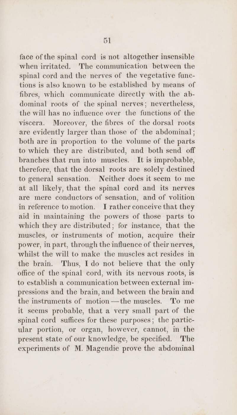 face of the spinal cord is not altogether insensible when irritated. The communication between the spinal cord and the nerves of the vegetative func- tions is also known to be established by means of fibres, which communicate directly with the ab- dominal roots of the spinal nerves; nevertheless, the will has no influence over the functions of the viscera. Moreover, the fibres of the dorsal roots are evidently larger than those of the abdominal; both are in proportion to the volume of the parts to which they are distributed, and both send off branches that run into muscles. It is improbable, therefore, that the dorsal roots are solely destined to general sensation. Neither does it seem to me at all likely, that the spinal cord and its nerves are mere conductors of sensation, and of volition in reference to motion. I rather conceive that they aid in maintaining the powers of those parts to which they are distributed; for instance, that the muscles, or instruments of motion, acquire their power, in part, through the influence of their nerves, whilst the will to make the muscles act resides in the brain. ‘Thus, I do not believe that the only office of the spinal cord, with its nervous roots, is to establish a communication between external im- pressions and the brain, and between the brain and the instruments of motion —the muscles. To me it seems probable, that a very small part of the spinal cord suffices for these purposes; the partic- ular portion, or organ, however, cannot, in the present state of our knowledge, be specified. 'The experiments of M. Magendie prove the abdominal
