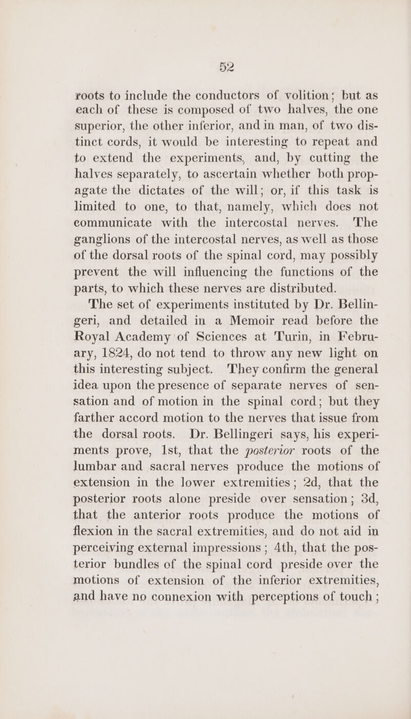 roots to include the conductors of volition; but as each of these is composed of two halves, the one superior, the other inferior, and in man, of two dis- tinct cords, it would be interesting to repeat and to extend the experiments, and, by cutting the halves separately, to ascertain whether both prop- agate the dictates of the will; or, if this task is limited to one, to that, namely, which does not communicate with the intercostal nerves. The ganglions of the intercostal nerves, as well as those of the dorsal roots of the spinal cord, may possibly prevent the will influencing the functions of the parts, to which these nerves are distributed. The set of experiments instituted by Dr. Bellin- geri, and detailed in a Memoir read before the Royal Academy of Sciences at Turin, in Febru- ary, 1824, do not tend to throw any new light on this interesting subject. They confirm the general idea upon the presence of separate nerves of sen- sation and of motion in the spinal cord; but they farther accord motion to the nerves that issue from the dorsal roots. Dr. Bellingeri says, his experi- ments prove, Ist, that the posterior roots of the lumbar and sacral nerves produce the motions of extension in the lower extremities; 2d, that the posterior roots alone preside over sensation; 3d, that the anterior roots produce the motions of flexion in the sacral extremities, and do not aid in perceiving external impressions ; 4th, that the pos- terior bundles of the spinal cord preside over the motions of extension of the inferior extremities, and have no connexion with perceptions of touch ;