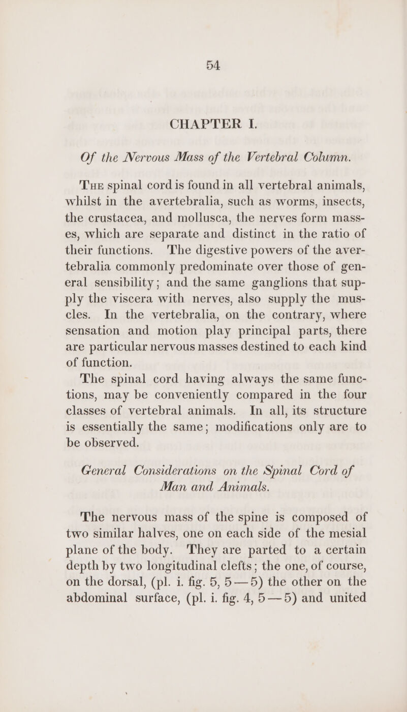 04 CHAPTER I. Of the Nervous Mass of the Vertebral Column. Tue spinal cord is found in all vertebral animals, whilst in the avertebralia, such as worms, insects, the crustacea, and mollusca, the nerves form mass- es, which are separate and distinct in the ratio of their functions. The digestive powers of the aver- tebralia commonly predominate over those of gen- eral sensibility; and the same ganglions that sup- ply the viscera with nerves, also supply the mus- cles. In the vertebralia, on the contrary, where sensation and motion play principal parts, there are particular nervous masses destined to each kind of function. | The spinal cord having always the same func- tions, may be conveniently compared in the four classes of vertebral animals. In all, its structure is essentially the same; modifications only are to be observed. General Considerations on the Spinal Cord of Man and Animals. The nervous mass of the spine is composed of two similar halves, one on each side of the mesial plane of the body. They are parted to a certain depth by two longitudinal clefts; the one, of course, on the dorsal, (pl. i. fig. 5, 5—5) the other on the abdominal surface, (pl. i. fig. 4,5 —5) and united