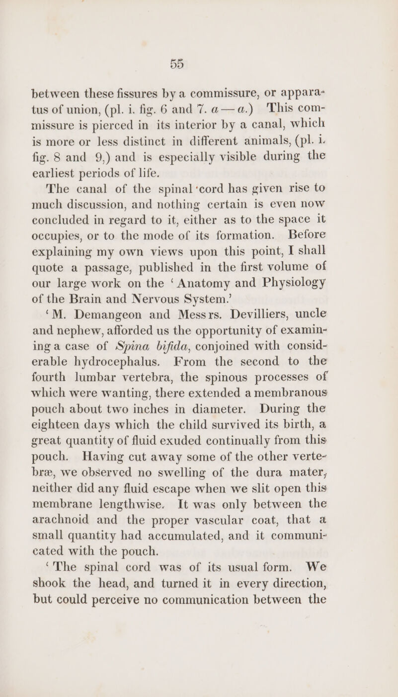 5D between these fissures by a commissure, or appara tus of union, (pl. i. fig. 6 and 7.a—a.) This com- missure is pierced in its interior by a canal, which is more or less distinct in different animals, (pl. 1. fig. 8 and 9,) and is especially visible during the earliest periods of life. The canal of the spinal‘cord has given rise to much discussion, and nothing certain is even now concluded in regard to it, either as to the space it occupies, or to the mode of its formation. Before explaining my own views upon this point, I shall quote a passage, published in the first volume of our large work on the ‘Anatomy and Physiology of the Brain and Nervous System.’ ‘M. Demangeon and Messrs. Devilliers, uncle and nephew, afforded us the opportunity of examin- inga case of Spina bifida, conjoined with consid- erable hydrocephalus. From the second to the fourth lumbar vertebra, the spinous processes of which were wanting, there extended a membranous pouch about two inches in diameter. During the eighteen days which the child survived its birth, a great quantity of fluid exuded continually from this pouch. Having cut away some of the other verte- bre, we observed no swelling of the dura mater, neither did any fluid escape when we slit open this membrane lengthwise. It was only between the arachnoid and the proper vascular coat, that a small quantity had accumulated, and it communi- cated with the pouch. ‘The spinal cord was of its usual form. We shook the head, and turned it in every direction, but could perceive no communication between the