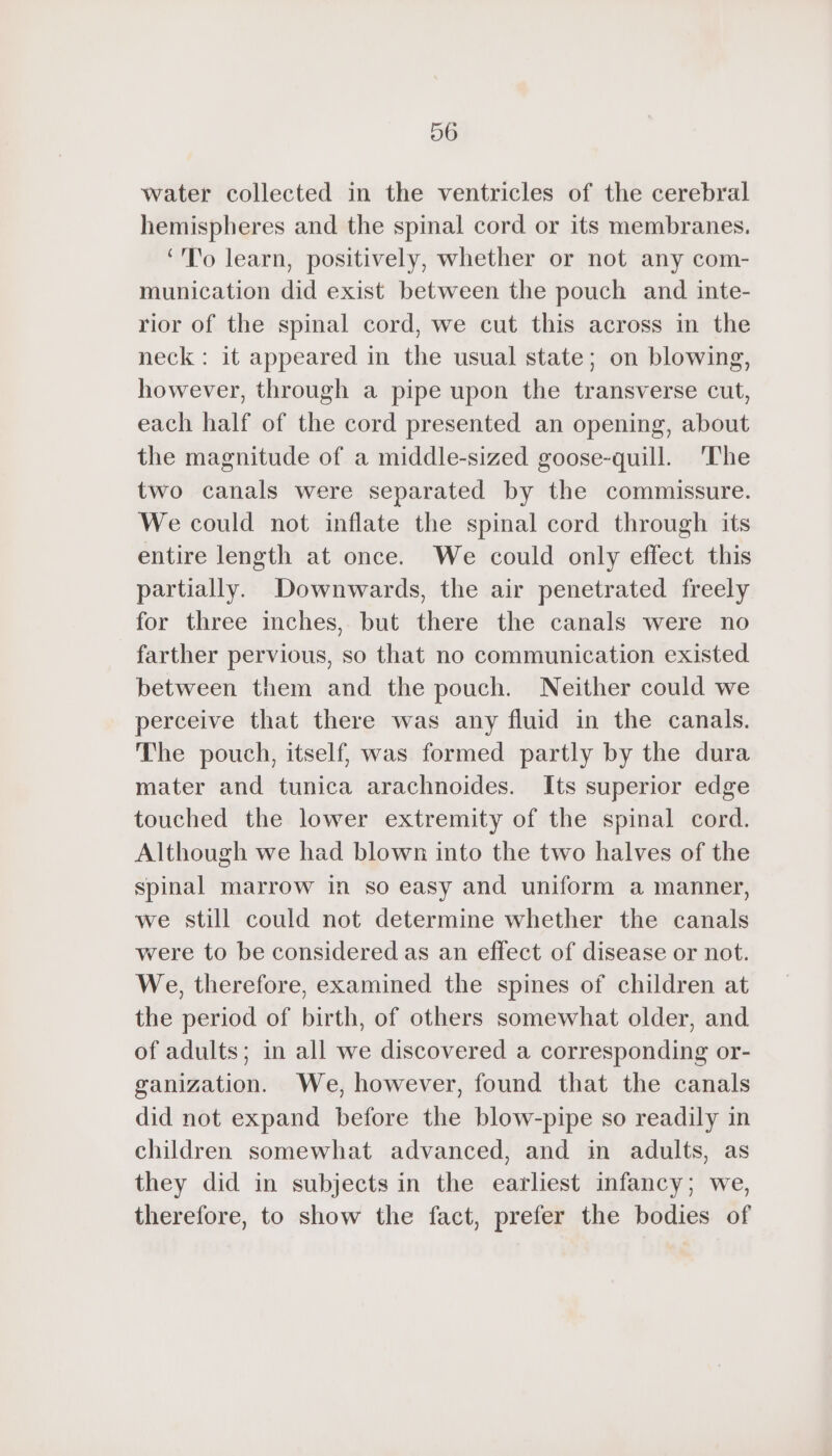 00 water collected in the ventricles of the cerebral hemispheres and the spinal cord or its membranes. ‘To learn, positively, whether or not any com- munication did exist between the pouch and inte- rior of the spinal cord, we cut this across in the neck : it appeared in the usual state; on blowing, however, through a pipe upon the transverse cut, each half of the cord presented an opening, about the magnitude of a middle-sized goose-quill. The two canals were separated by the commissure. We could not inflate the spinal cord through its entire length at once. We could only effect this partially. Downwards, the air penetrated freely for three inches, but there the canals were no farther pervious, so that no communication existed. between them and the pouch. Neither could we perceive that there was any fluid in the canals. The pouch, itself, was formed partly by the dura mater and tunica arachnoides. Its superior edge touched the lower extremity of the spinal cord. Although we had blown into the two halves of the spinal marrow in so easy and uniform a manner, we still could not determine whether the canals were to be considered as an effect of disease or not. We, therefore, examined the spines of children at the period of birth, of others somewhat older, and of adults; in all we discovered a corresponding or- ganization. We, however, found that the canals did not expand before the blow-pipe so readily in children somewhat advanced, and in adults, as they did in subjects in the earliest infancy; we, therefore, to show the fact, prefer the bodies of