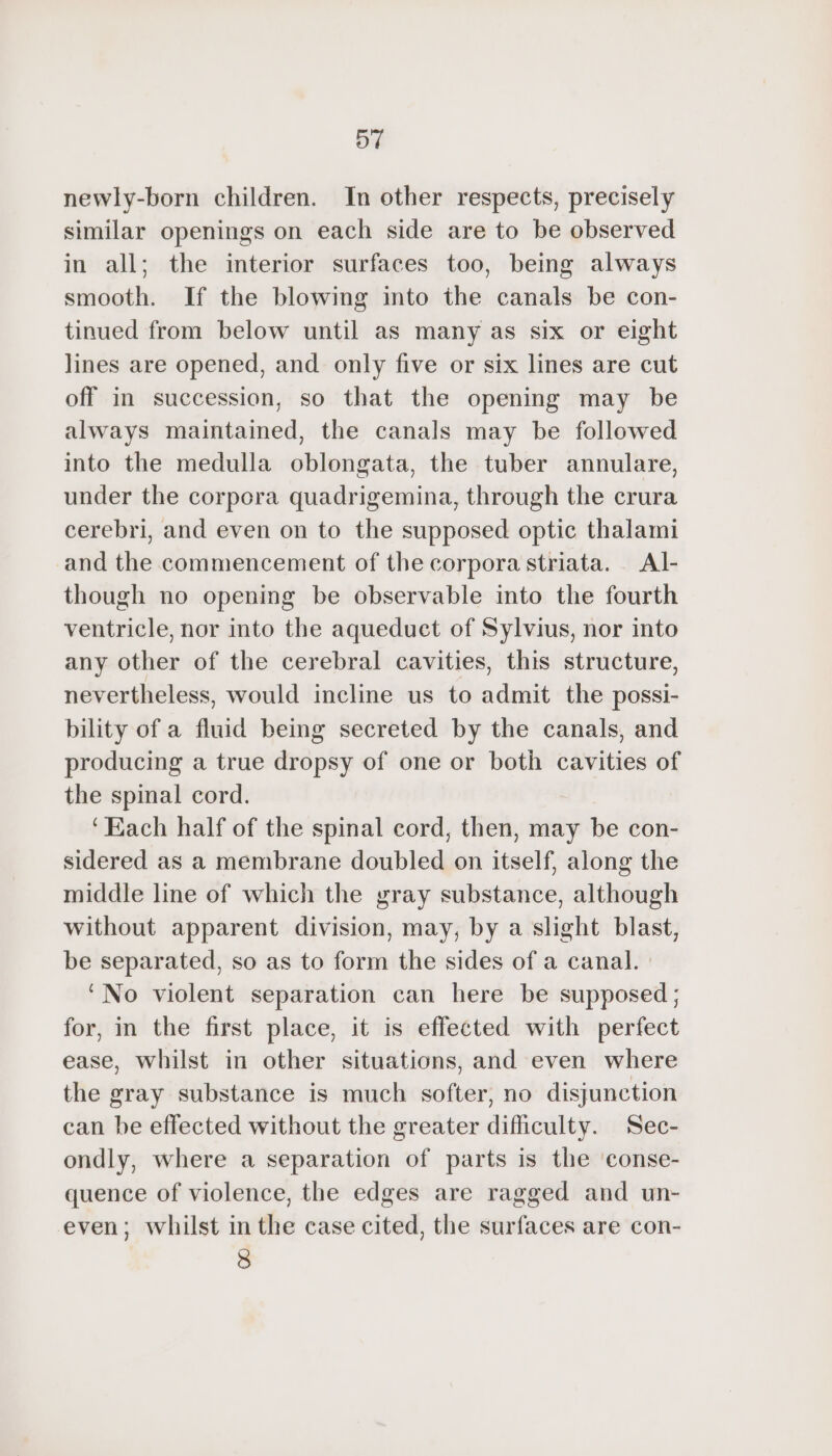 newly-born children. In other respects, precisely similar openings on each side are to be observed in all; the interior surfaces too, being always smooth. If the blowing into the canals be con- tinued from below until as many as six or eight lines are opened, and only five or six lines are cut off in succession, so that the opening may be always maintained, the canals may be followed into the medulla oblongata, the tuber annulare, under the corpora quadrigemina, through the crura cerebri, and even on to the supposed optic thalami and the commencement of the corpora striata. Al- though no opening be observable into the fourth ventricle, nor into the aqueduct of Sylvius, nor into any other of the cerebral cavities, this structure, nevertheless, would incline us to admit the possi- bility of a fluid being secreted by the canals, and producing a true dropsy of one or both cavities of the spinal cord. ‘Each half of the spinal cord, then, may be con- sidered as a membrane doubled on itself, along the middle line of which the gray substance, although without apparent division, may, by a slight blast, be separated, so as to form the sides of a canal. ‘No violent separation can here be supposed ; for, in the first place, it is effected with perfect ease, whilst in other situations, and even where the gray substance is much softer, no disjunction can be effected without the greater difficulty. Sec- ondly, where a separation of parts is the ‘conse- quence of violence, the edges are ragged and un- even; whilst in the case cited, the surfaces are con- 8