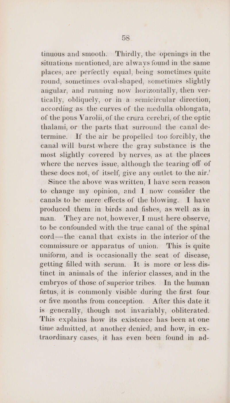 98 tinuous and smooth. Thirdly, the openings in the situations mentioned, are always found in the same places, are perfectly equal, being sometimes quite round, sometimes oval-shaped, sometimes slightly angular, and running now horizontally, then ver- tically, obliquely, or in a semicircular direction, according as the curves of the medulla oblongata, of the pons Varolii, of the crura cerebri, of the optic thalami, or the parts that surround the canal de- termine. If the air be propelled too forcibly, the canal will burst where the gray substance is the most slightly covered by nerves, as at the places where the nerves issue, although the tearing off of these does not, of itself, give any outlet to the air’ Since the above was written, I have seen reason to change my opinion, and I now consider the canals to be mere effects of the blowing. I have produced them in birds and fishes, as well as in man. ‘They are not, however, I must here observe, to be confounded with the true canal of the spinal cord—the canal that exists in the interior of the commissure or apparatus of union. This is quite uniform, and is occasionally the seat of disease, getting filled with serum. It is more or less dis- tinct in animals of the inferior classes, and in the embryos of those of superior tribes. In the human foetus, it is commonly visible during the first four or five months from conception. After this date it is generally, though not invariably, obliterated. This explains how its existence has been at one time admitted, at another denied, and how, in ex- traordinary cases, it has even been found in ad-