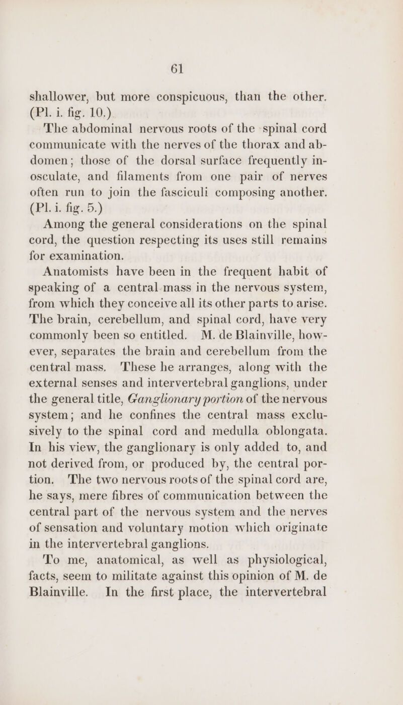 shallower, but more conspicuous, than the other. (Pl. i. fig. 10.) The abdominal nervous roots of the spinal cord communicate with the nerves of the thorax and ab- domen; those of the dorsal surface frequently in- osculate, and filaments from one pair of nerves often run to join the fasciculi composing another. (PL i. fig. 5.) Among the general considerations on the spinal cord, the question respecting its uses still remains for examination. Anatomists have been in the frequent habit of speaking of a central-mass in the nervous system, from which they conceive all its other parts to arise. The brain, cerebellum, and spinal cord, have very commonly been so entitled. M. de Blainville, how- ever, separates the brain and cerebellum from the central mass. These he arranges, along with the external senses and intervertebral ganglions, under the general title, Ganglionary portion of the nervous system; and he confines the central mass exclu- sively to the spinal cord and medulla oblongata. In his view, the ganglionary is only added to, and not derived from, or produced by, the central por- tion. The two nervous roots of the spinal cord are, he says, mere fibres of communication between the central part of the nervous system and the nerves of sensation and voluntary motion which originate in the intervertebral ganglions. To me, anatomical, as well as physiological, facts, seem to militate against this opinion of M. de Blainville. In the first place, the intervertebral