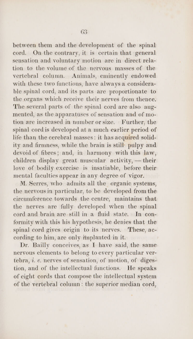 between them and the development of the spinal cord. On the contrary, it is certain that general sensation and voluntary motion are in direct rela- tion to the volume of the nervous masses of the vertebral column. Animals, eminently endowed with these two functions, have always a considera- ble spinal cord, and its parts are proportionate to the organs which receive their nerves from thence. The several parts of the spinal cord are also aug- mented, as the apparatuses of sensation and of mo- tion are increased in number or size. Further; the spinal cordis developed at a much earlier period of life than the cerebral masses: it has acquired solid- ity and firmness, while the brain is still pulpy and devoid of fibres; and, in harmony with this law, children display great muscular activity, — their love of bodily exercise is insatiable, before their mental faculties appear in any degree of vigor. M. Serres, who admits all the organic systems, the nervous in particular, to be developed from the circumference towards the centre, maintains that the nerves are fully developed when the spinal cord and brain are still in a fluid state. In con- formity with this his hypothesis, he denies that the spinal cord gives origin to its nerves. ‘These, ac- cording to him, are only rmplanted in it. Dr. Bailly conceives, as I have said, the same nervous elements to belong to every particular ver- tebra, 2. e. nerves of sensation, of motion, of diges- tion, and of the intellectual functions. He speaks of eight cords that compose the intellectual system of the vertebral column: the superior median cord,