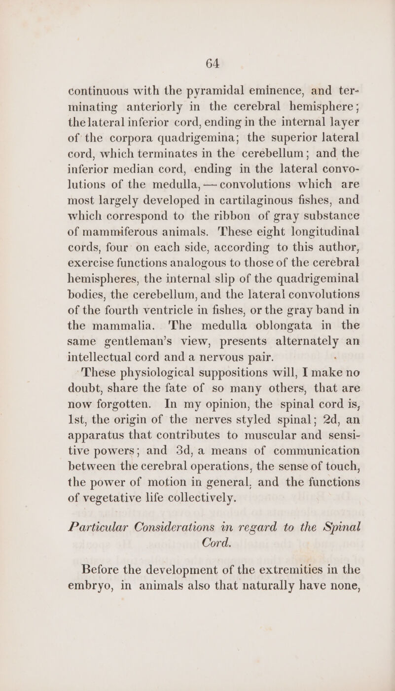 continuous with the pyramidal eminence, and ter- minating anteriorly in the cerebral hemisphere; thelateral inferior cord, ending in the internal layer of the corpora quadrigemina; the superior lateral cord, which terminates in the cerebellum; and the inferior median cord, ending in the lateral convo- lutions of the medulla, — convolutions which are most largely developed in cartilaginous fishes, and which correspond to the ribbon of gray substance of mammiferous animals. These eight longitudinal cords, four on each side, according to this author, exercise functions analogous to those of the cerebral hemispheres, the internal slip of the quadrigeminal bodies, the cerebellum, and the lateral convolutions of the fourth ventricle in fishes, or the gray band in the mammalia. The medulla oblongata in the same gentleman’s view, presents i an intellectual cord and a nervous pair. ‘These physiological suppositions will, I intl no doubt, share the fate of so many tite that are now forgotten. In my opinion, the spinal cord is, Ist, the origin of the nerves styled spinal; 2d, an apparatus that contributes to muscular and sensi- tive powers; and 3d,a means of communication between the cerebral operations, the sense of touch, the power of motion in general, and the functions of vegetative life collectively. Particular Considerations in regard to the Spinal Cord. Before the development of the extremities in the embryo, in animals also that naturally have none,