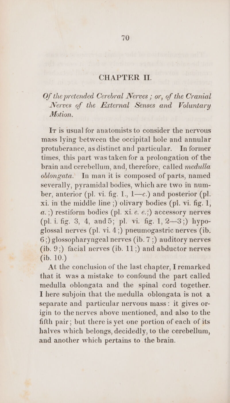 CHAPTER IL Of ihe pretended Cerebral Nerves ; or, of the Cranial Nerves of the External Senses and Voluntary Motion. Ir is usual for anatomists to consider the nervous mass lying between the occipital hole and annular protuberance, as distinct and particular. In former times, this part was taken for a prolongation of the brain and cerebellum, and, therefore, called medulla oblongata. In man it is composed of parts, named severally, pyramidal bodies, which are two in num- ber, anterior (pl. vi. fig. 1., 1—c.) and posterior (pl. xi. in the middle line ;) olivary bodies (pl. vi. fig. 1, a.;) restiform bodies (pl. xi. e. e.;) accessory nerves (pl. i. fig. 3, 4, and5; pl. vi. fig. 1, 2—3;) hypo- glossal nerves (pl. vi. 4;) pneumogastric nerves (ib. 6;) glossopharyngeal nerves (ib. 7 ;) auditory nerves (ib. 9;) facial nerves (ib. 11;) and abductor nerves (ib. 10.) At the conclusion of the last chapter, I remarked that it was a mistake to confound the part called medulla oblongata and the spinal cord together. I here subjoin that the medulla oblongata is not a separate and particular nervous mass: it gives or- igin to the nerves above mentioned, and also to the fifth pair; but there is yet one portion of each of its halves which belongs, decidedly, to the cerebellum, and another which pertains to the brain.