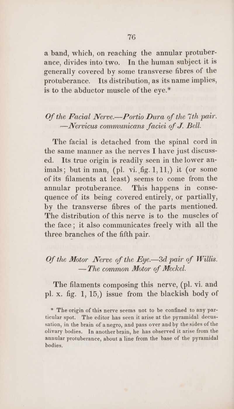 a band, which, on reaching the annular protuber- ance, divides into two, In the human subject it is generally covered by some transverse fibres of the protuberance. Its distribution, as its name implies, is to the abductor muscle of the eye.* Of the Facial Nerve-—Portio Dura of the Tth pair. —JVervicus communicans faciei of J. Bell. The facial is detached from the spinal cord in the same manner as the nerves I have just discuss- ed. Its true origin is readily seen in the lower an- imals; but in man, (pl. vi. fig. 1,11,) it (or some of its filaments at least) seems to come from the annular protuberance. ‘This happens in conse- quence of its being covered entirely, or partially, by the transverse fibres of the parts mentioned. The distribution of this nerve is to the muscles of the face; it also communicates freely with all the three branches of the fifth pair. Of the Motor Nerve of the Eye—3d pair of Wills. — The common Motor of Meckel. The filaments composing this nerve, (pl. vi. and pl. x. fig. 1, 15,) issue from the blackish body of * The origin of this nerve seems not to be confined to any par- ticular spot. The editor has seen it arise at the pyramidal decus- sation, in the brain of anegro, and pass over and by the sides of the olivary bodies. In another brain, he has observed it arise from the annular protuberance, about a line from the base of the pyramidal bodies,