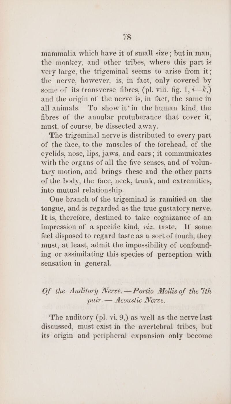 mammalia which have it of small size; but in man, the monkey, and other tribes, where this part is very large, the trigeminal seems to arise from it; the nerve, however, is, in fact, only covered by some of its transverse fibres, (pl. viii. fig. 1, —k,) and the origin of the nerve is, in fact, the same in all animals. To show it’in the human kind, the fibres of the annular protuberance that cover it, must, of course, be dissected away. The trigeminal nerve is distributed to every part of the face, to the muscles of the forehead, of the eyelids, nose, lips, jaws, and ears ; it communicates with the organs of all the five senses, and of volun- tary motion, and brings these and the other parts of the body, the face, neck, trunk, and extremities, into mutual relationship. One branch of the trigeminal is ramified on the tongue, and is regarded as the true gustatory nerve. It is, therefore, destined to take cognizance of an impression of a specific kind, wz. taste. If some feel disposed to regard taste as a sort of touch, they must, at least, admit the impossibility of confound- ing or assimilating this species of perception with sensation in general. Of the Auditory Nerve. — Portio Mollis of the 'Tth pair. — Acoustic Nerve. The auditory (pl. vi. 9,) as well as the nerve last discussed, must exist in the avertebral tribes, but its origin and peripheral expansion only become