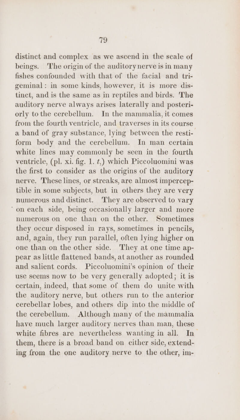 distinct and complex as we ascend in the scale of beings. The origin of the auditory nerve is in many fishes confounded with that of the facial and tri- geminal: in some kinds, however, it is more dis- tinct, and is the same as in reptiles and birds. The auditory nerve always arises laterally and posteri- orly tothe cerebellum. In the mammalia, it comes from the fourth ventricle, and traverses in its course a band of gray substance, lying between the resti- form body and the cerebellum. In man certain white lines may commonly be seen in the fourth ventricle, (pl. xi. fig. 1. ¢,) which Piccoluomini was the first to consider as the origins of the auditory nerve. These lines, or streaks, are almost impercep- tible in some subjects, but in others they are very numerous and distinct. ‘They are observed to vary ‘ on each side, being occasionally larger and more humerous on one than on the other. Sometimes they occur disposed in rays, sometimes in pencils, and, again, they run parallel, often lying higher on one than on the other side. 'They at one time ap- pear as little flattened bands, at another as rounded and salient cords. Piccoluomini’s opinion of their use seems now to be very generally adopted; it is certain, indeed, that some of them do unite with the auditory nerve, but others run to the anterior cerebellar lobes, and others dip into the middle of the cerebellum. Although many of the mammalia have much larger auditory nerves than man, these white fibres are nevertheless wanting in all In them, there is a broad band on either side, extend- ing from the one auditory nerve to the other, im-