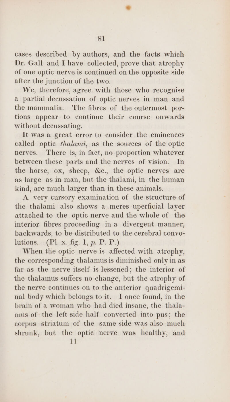 cases described by authors, and the facts which Dr. Gall and I have collected, prove that atrophy of one optic nerve is continued on the opposite side after the junction of the two. We, therefore, agree with those who recognise a partial decussation of optic nerves in man and the mammalia. The fibres of the outermost por- tions appear to continue their course onwards without decussating. It was a great error to consider the eminences called optic thalami, as the sources of the optic nerves. ‘There is, in fact, no proportion whatever between these parts and the nerves of vision. In the horse, ox, sheep, &amp;c., the optic nerves are as large as in man, but the thalami, in the human kind, are much larger than in these animals. A very cursory examination of the structure of the thalami also shows a meres uperficial layer attached to the optic nerve and the whole of the interior fibres proceeding ina divergent manner, backwards, to be distributed to the cerebral convo- lutions. (PL x. fig. 1, p. P. P.) | When the optic nerve is affected with atrophy, the corresponding thalamus is diminished only in as far as the nerve itself is lessened; the interior of the thalamus suffers no change, but the atrophy of the nerve continues on to the anterior quadrigemi- nal body which belongs to it. I once found, in the brain of a woman who had died insane, the thala- mus of the left side half converted into pus; the corpus striatum of the same side was also much shrunk, but the optic nerve was healthy, and 11