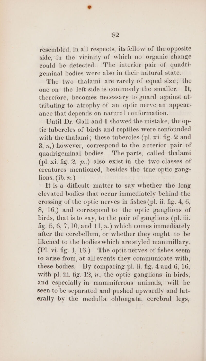 resembled, in all respects, its fellow of the opposite side, in the vicinity of which no organic change could be detected. The interior pair of quadri- geminal bodies were also in their natural state. The two thalami are rarely of equal size; the one on the left side is commonly the smaller. It, therefore, becomes necessary to guard against at- tributing to atrophy of an optic nerve an appear- ance that depends on natural conformation. Until Dr. Gall and I showed the mistake, the op- tic tubercles of birds and reptiles were confounded with the thalami; these tubercles (pl. xi. fig. 2 and 3, n,) however, correspond to the anterior pair of quadrigeminal bodies. The parts, called thalami (pl. xi. fig. 2, p.,) also exist in the two classes of creatures ientiondd, besides the true 2 gang- lions, (ib. 7.) It is a difficult matter to say whether dé long elevated bodies that occur immediately behind the crossing of the optic nerves in fishes (pl. 11. fig. 4, 6, 8, 16,) and correspond to the optic ganglions of birds, that is to say, to the pair of ganglions (pl. iii. fig. 5, 6, 7,10, and 11, n.) which comes immediately after the cerebellum, or whether they ought to be likened to the bodies which are styled mammillary. (PL. vi. fig. 1, 16.) The optic nerves of fishes seem to arise from, at all events they communicate with, these bodies. By comparing pl. ii. fig. 4 and 6, 16, with pl. iii. fig. 12, n., the optic ganglions in birds, and especially in mammiferous animals, will be seen to be separated and pushed upwardly and lat- erally by the medulla oblongata, cerebral legs,