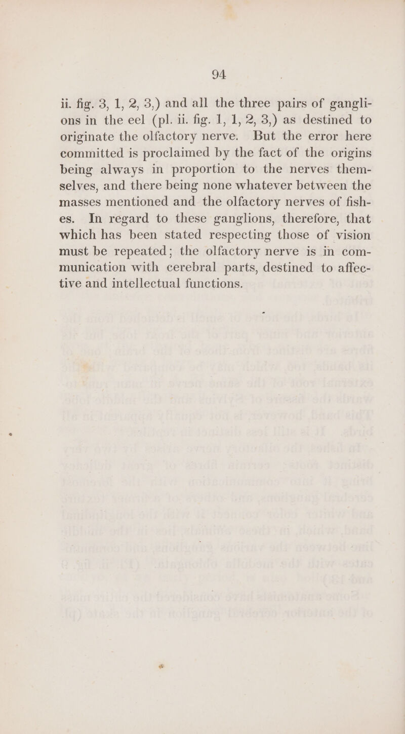 ii. fig. 3, 1, 2, 3,) and all the three pairs of gangli- ons in the eel (pl. i. fig. 1, 1, 2, 3,) as destined to originate the olfactory nerve. But the error here committed is proclaimed by the fact of the origins being always in proportion to the nerves them- selves, and there being none whatever between the masses mentioned and the olfactory nerves of fish- es. In regard to these ganglions, therefore, that which has been stated respecting those of vision must be repeated; the olfactory nerve is in com- munication with cerebral parts, destined to affec- tive and intellectual functions.