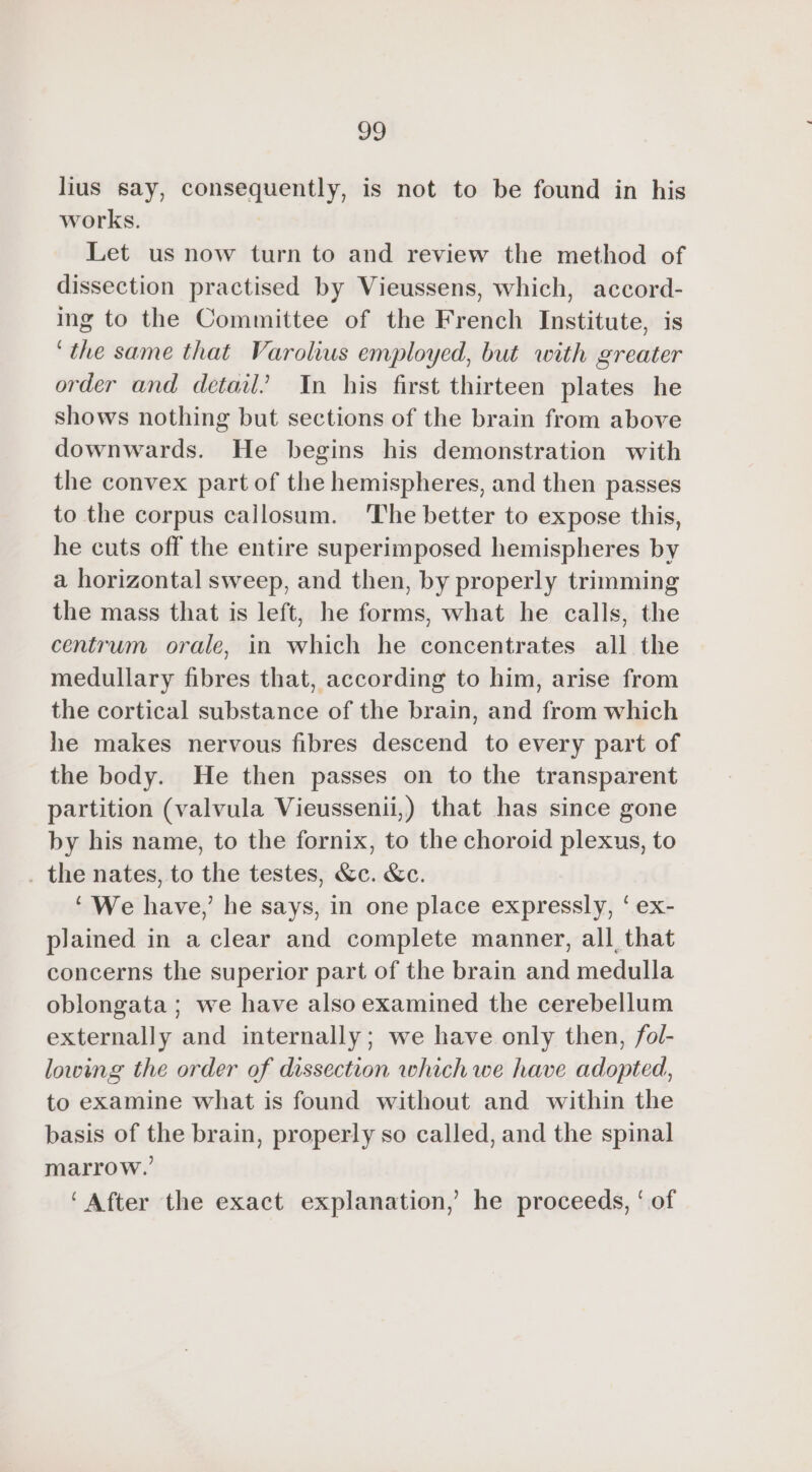 lius say, consequently, is not to be found in his works. Let us now turn to and review the method of dissection practised by Vieussens, which, accord- ing to the Committee of the French Institute, is ‘the same that Varolius employed, but with greater order and detail’ In his first thirteen plates he shows nothing but sections of the brain from above downwards. He begins his demonstration with the convex part of the hemispheres, and then passes to the corpus callosum. The better to expose this, he cuts off the entire superimposed hemispheres by a horizontal sweep, and then, by properly trimming the mass that is left, he forms, what he calls, the centrum orale, in which he concentrates all the medullary fibres that, according to him, arise from the cortical substance of the brain, and from which he makes nervous fibres descend to every part of the body. He then passes on to the transparent partition (valvula Vieussenii,) that has since gone by his name, to the fornix, to the choroid plexus, to . the nates, to the testes, &amp;c. &amp;c. ‘ We have,’ he says, in one place expressly, ‘ ex- plained in a clear and complete manner, all, that concerns the superior part of the brain and medulla oblongata ; we have also examined the cerebellum externally and internally; we have only then, fol- lowing the order of dissection which we have adopted, to examine what is found without and within the basis of the brain, properly so called, and the spinal marrow.’ ‘After the exact explanation,’ he proceeds, ‘ of