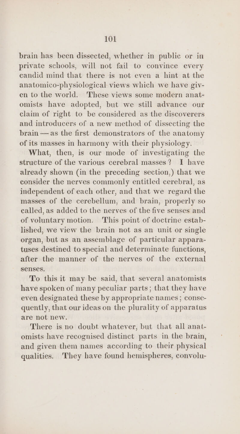 brain has been dissected, whether in public or in private schools, will not fail to convince every candid mind that there is not even a hint at the anatomico-physiological views which we have giv- en to the world. ‘These views some modern anat- omists have adopted, but we still advance our claim of right to be considered as the discoverers and introducers of a new method of dissecting the brain — as the first demonstrators of the anatomy of its masses in harmony with their physiology. What, then, is our mode of investigating the structure of the various cerebral masses? I have already shown (in the preceding section,) that we consider the nerves commonly entitled cerebral, as independent of each other, and that we regard the masses of the cerebellum, and brain, properly so called, as added to the nerves of the five senses and of voluntary motion. This point of doctrine estab- lished, we view the brain not as an unit or single organ, but as an assemblage of particular appara- tuses destined to special and determinate functions, after the manner of the nerves of the external senses. To this it may be said, that several anatomists have spoken of many peculiar parts; that they have even designated these by appropriate names ; conse- quently, that our ideas on the plurality of apparatus are not new. There is no doubt whatever, but that all anat- omists have recognised distinct parts in the brain, and given them names according to their physical qualities. They have found hemispheres, convolu-