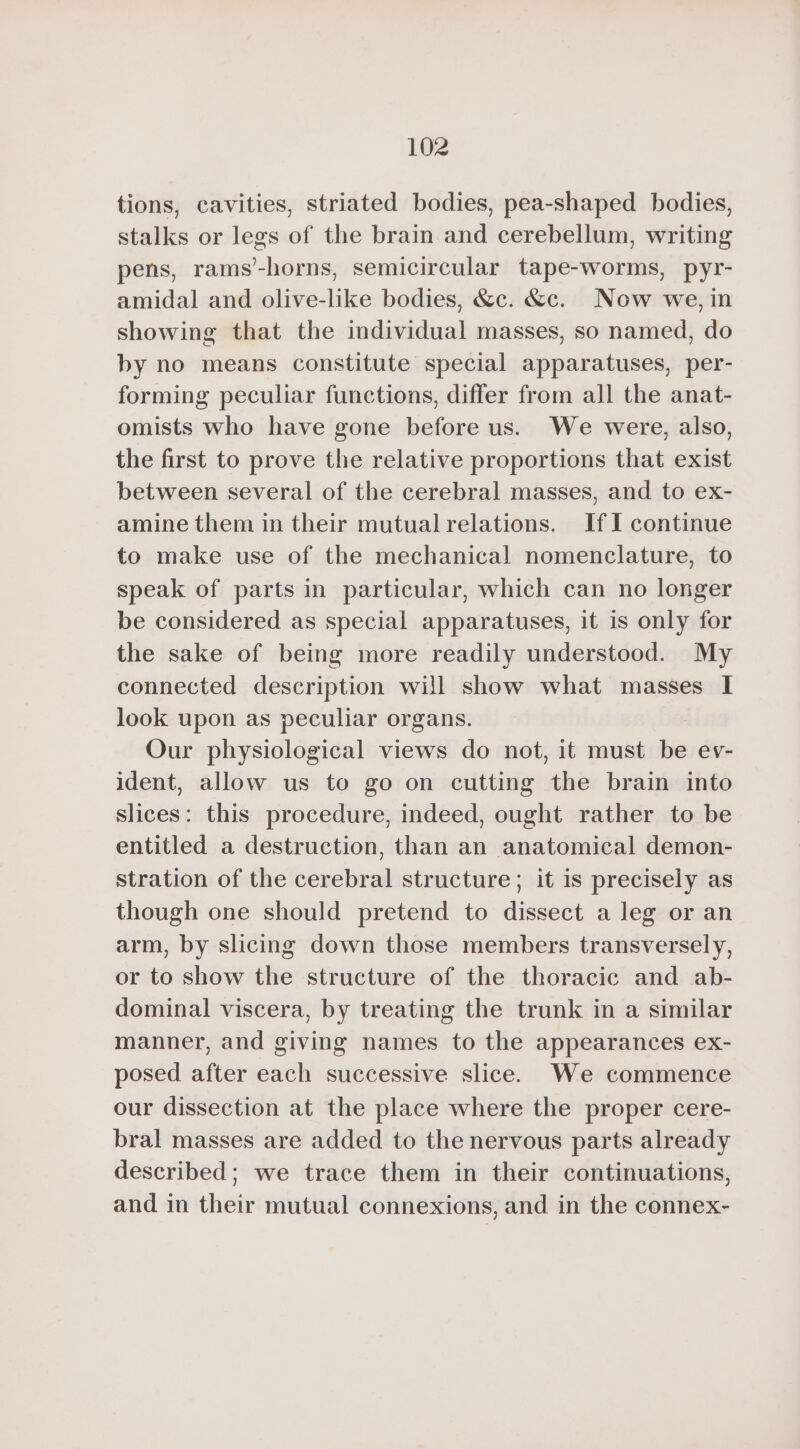 tions, cavities, striated bodies, pea-shaped bodies, stalks or legs of the brain and cerebellum, writing pens, rams’-horns, semicircular tape-worms, pyr- amidal and olive-like bodies, &amp;c. &amp;c. Now we, in showing that the individual masses, so named, do by no means constitute special apparatuses, per- forming peculiar functions, differ from all the anat- omists who have gone before us. We were, also, the first to prove the relative proportions that exist between several of the cerebral masses, and to ex- amine them in their mutual relations. If I continue to make use of the mechanical nomenclature, to speak of parts in particular, which can no longer be considered as special apparatuses, it is only for the sake of being more readily understood. My connected description will show what masses I look upon as peculiar organs. Our physiological views do not, it must be ev- ident, allow us to go on cutting the brain into slices: this procedure, indeed, ought rather to be entitled a destruction, than an anatomical demon- stration of the cerebral structure; it is precisely as though one should pretend to dissect a leg or an arm, by slicing down those members transversely, or to show the structure of the thoracic and ab- dominal viscera, by treating the trunk in a similar manner, and giving names to the appearances ex- posed after each successive slice. We commence our dissection at the place where the proper cere- bral masses are added to the nervous parts already described; we trace them in their continuations, and in their mutual connexions, and in the connex-