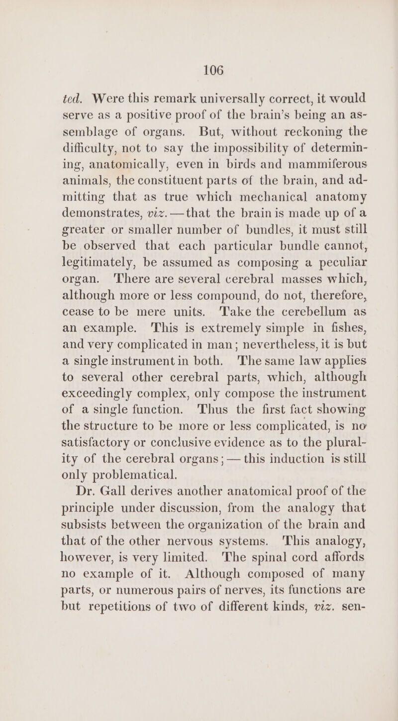 ted. Were this remark universally correct, it would serve as a positive proof of the brain’s being an as- semblage of organs. But, without reckoning the difficulty, not to say the impossibility of determin- ing, anatomically, even in birds and mammiferous animals, the constituent parts of the brain, and ad- mitting that as true which mechanical anatomy demonstrates, viz. — that the brain is made up ofa greater or smaller number of bundles, it must still be observed that each particular bundle cannot, legitimately, be assumed as composing a peculiar organ. ‘There are several cerebral masses which, although more or less compound, do not, therefore, cease to be mere units. ‘Take the cerebellum as an example. This is extremely simple in fishes, and very complicated in man; nevertheless, it is but a single instrument in both. The same law applies to several other cerebral parts, which, although exceedingly complex, only compose the instrument of a single function. Thus the first fact showing the structure to be more or less complicated, is no satisfactory or conclusive evidence as to the plural- ity of the cerebral organs; — this induction is still only problematical. Dr. Gall derives another anatomical proof of the principle under discussion, from the analogy that subsists between the organization of the brain and that of the other nervous systems. This analogy, however, is very limited. The spinal cord affords no example of it. Although composed of many parts, or numerous pairs of nerves, its functions are but repetitions of two of different kinds, wz. sen-