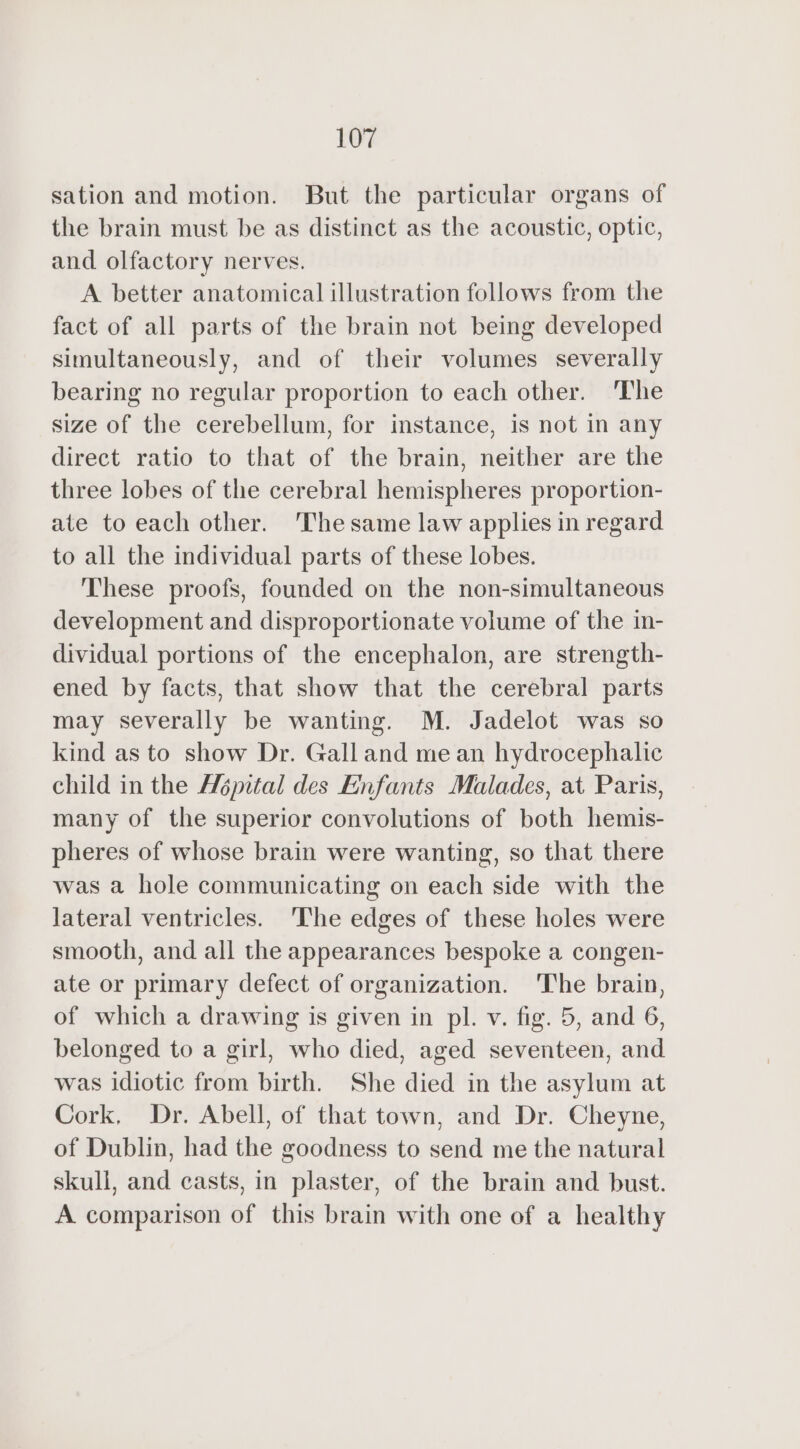 sation and motion. But the particular organs of the brain must be as distinct as the acoustic, optic, and olfactory nerves. A better anatomical illustration follows from the fact of all parts of the brain not being developed simultaneously, and of their volumes severally bearing no regular proportion to each other. The size of the cerebellum, for instance, is not in any direct ratio to that of the brain, neither are the three lobes of the cerebral hemispheres proportion- ate to each other. The same law applies in regard to all the individual parts of these lobes. These proofs, founded on the non-simultaneous development and disproportionate volume of the in- dividual portions of the encephalon, are strength- ened by facts, that show that the cerebral parts may severally be wanting. M. Jadelot was so kind as to show Dr. Galland mean hydrocephalic child in the Hépital des Enfants Malades, at Paris, many of the superior convolutions of both hemis- pheres of whose brain were wanting, so that there was a hole communicating on each side with the lateral ventricles. The edges of these holes were smooth, and all the appearances bespoke a congen- ate or primary defect of organization. ‘The brain, of which a drawing is given in pl. v. fig. 5, and 6, belonged to a girl, who died, aged seventeen, and was idiotic from birth. She died in the asylum at Cork, Dr. Abell, of that town, and Dr. Cheyne, of Dublin, had the goodness to send me the natural skull, and casts, in plaster, of the brain and bust. A comparison of this brain with one of a healthy