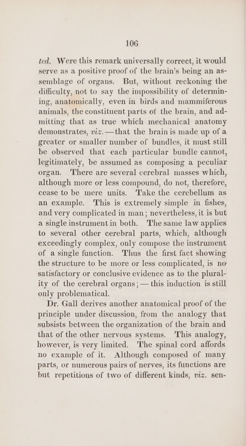 ted. Were this remark universally correct, it would serve as a positive proof of the brain’s being an as- semblage of organs. But, without reckoning the difficulty, not to say the impossibility of determin- ing, anatomically, even in birds and mammiferous animals, the constituent parts of the brain, and ad- mitting that as true which mechanical anatomy demonstrates, viz.—that the brain is made up of a greater or smaller number of bundles, it must still be observed that each particular bundle cannot, legitimately, be assumed as composing a peculiar organ. ‘There are several cerebral masses which, although more or less compound, do not, therefore, cease to be mere units. ‘Take the cerebellum as an example. This is extremely simple in fishes, and very complicated in man; nevertheless, it is but a single instrument in both. 'The same law apples to several other cerebral parts, which, although exceedingly complex, only compose the instrument of a single function. Thus the first fact showing the structure to be more or less complicated, is no satisfactory or conclusive evidence as to the plural- ity of the cerebral organs ; — this induction is still only problematical. Dr. Gall derives another anatomical] proof of the principle under discussion, from the analogy that subsists between the organization of the brain and that of the other nervous systems. This analogy, however, is very limited. The spinal cord affords no example of it. Although composed of many parts, or numerous pairs of nerves, its functions are but repetitions of two of different kinds, wz. sen-