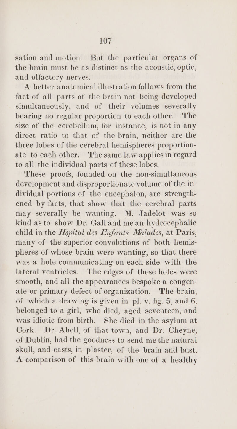 sation and motion. But the particular organs of the brain must be as distinct as the acoustic, optic, and olfactory nerves. A better anatomical illustration follows from the fact of all parts of the brain not being developed simultaneously, and of their volumes severally bearing no regular proportion to each other. The size of the cerebellum, for instance, is not in any direct ratio to that of the brain, neither are the three lobes of the cerebral hemispheres proportion- ate to each other. The same law applies in regard to all the individual parts of these lobes. These proofs, founded on the non-simultaneous development and disproportionate volume of the in- dividual portions of the encephalon, are strength- ened by facts, that show that the cerebral parts may severally be wanting. M. Jadelot was so kind as to show Dr. Gall and me an hydrocephalic child in the Hépital des Enfants Malades, at Paris, many of the superior convolutions of both hemis- pheres of whose brain were wanting, so that there was a hole communicating on each side with the lateral ventricles. The edges of these holes were smooth, and all the appearances bespoke a congen- ate or primary defect of organization. The brain, of which a drawing is given in pl. v. fig. 5, and 6, belonged to a girl, who died, aged seventeen, and was idiotic from birth. She died in the asylum at Cork, Dr. Abell, of that town, and Dr. Cheyne, of Dublin, had the goodness to send me the natural skull, and casts, in plaster, of the brain and bust. A comparison of this brain with one of a healthy