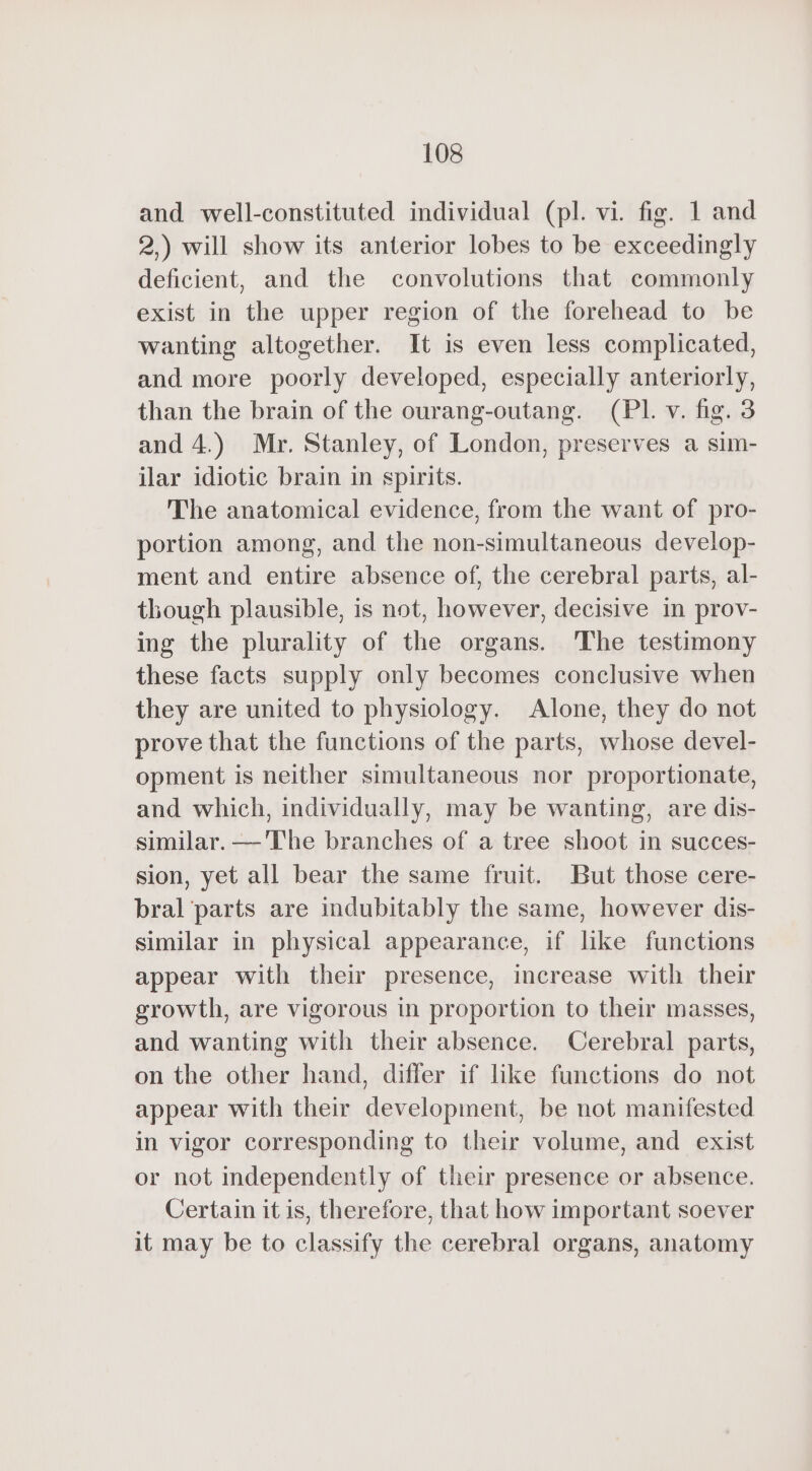 and well-constituted individual (pl. vi. fig. 1 and 2,) will show its anterior lobes to be exceedingly deficient, and the convolutions that commonly exist in the upper region of the forehead to be wanting altogether. It is even less complicated, and more poorly developed, especially anteriorly, than the brain of the ourang-outang. (PI. v. fig. 3 and 4.) Mr. Stanley, of London, preserves a sim- ilar idiotic brain in spirits. The anatomical evidence, from the want of pro- portion among, and the non-simultaneous develop- ment and entire absence of, the cerebral parts, al- though plausible, is not, however, decisive in prov- ing the plurality of the organs. The testimony these facts supply only becomes conclusive when they are united to physiology. Alone, they do not prove that the functions of the parts, whose devel- opment is neither simultaneous nor proportionate, and which, individually, may be wanting, are dis- similar. —'The branches of a tree shoot in succes- sion, yet all bear the same fruit. But those cere- bral parts are indubitably the same, however dis- similar in physical appearance, if like functions appear with their presence, increase with their growth, are vigorous in proportion to their masses, and wanting with their absence. Cerebral parts, on the other hand, differ if like functions do not appear with their development, be not manifested in vigor corresponding to their volume, and exist or not independently of their presence or absence. Certain it is, therefore, that how important soever it may be to classify the cerebral organs, anatomy