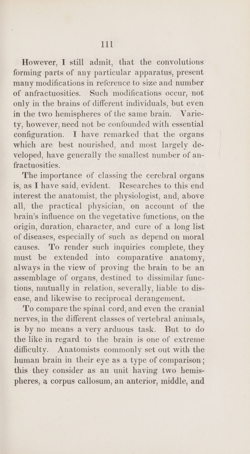 However, I still admit, that the convolutions forming parts of any particular apparatus, present many modifications in reference to size and number of anfractuosities. Such modifications occur, not only in the brains of different individuals, but even in the two hemispheres of the same brain. Varie- ty, however, need not be confounded with essential configuration. I have remarked that the organs which are best nourished, and most largely de- veloped, have generally the smallest number of an- fractuosities. The importance of classing the cerebral organs is, as I have said, evident. Researches to this end interest the anatomist, the physiologist, and, above all, the practical physician, on account of the brain’s influence on the vegetative functions, on the origin, duration, character, and cure of a long list of diseases, especially of such as depend on moral causes. ‘To render such inquiries complete, they must be extended into comparative anatomy, always in the view of proving the brain te be an assemblage of organs, destined to dissimilar func- tions, mutually in relation, severally, liable to dis- ease, and likewise to reciprocal derangement. To compare the spinal cord, and even the cranial nerves, in the different classes of vertebral animals, is by no means a very arduous task. But to do the like in regard to the brain is one of extreme difficulty. Anatomists commonly set out with the human brain in their eye as a type of comparison; this they consider as an unit having two hemis- pheres, a corpus callosum, an anterior, middle, and