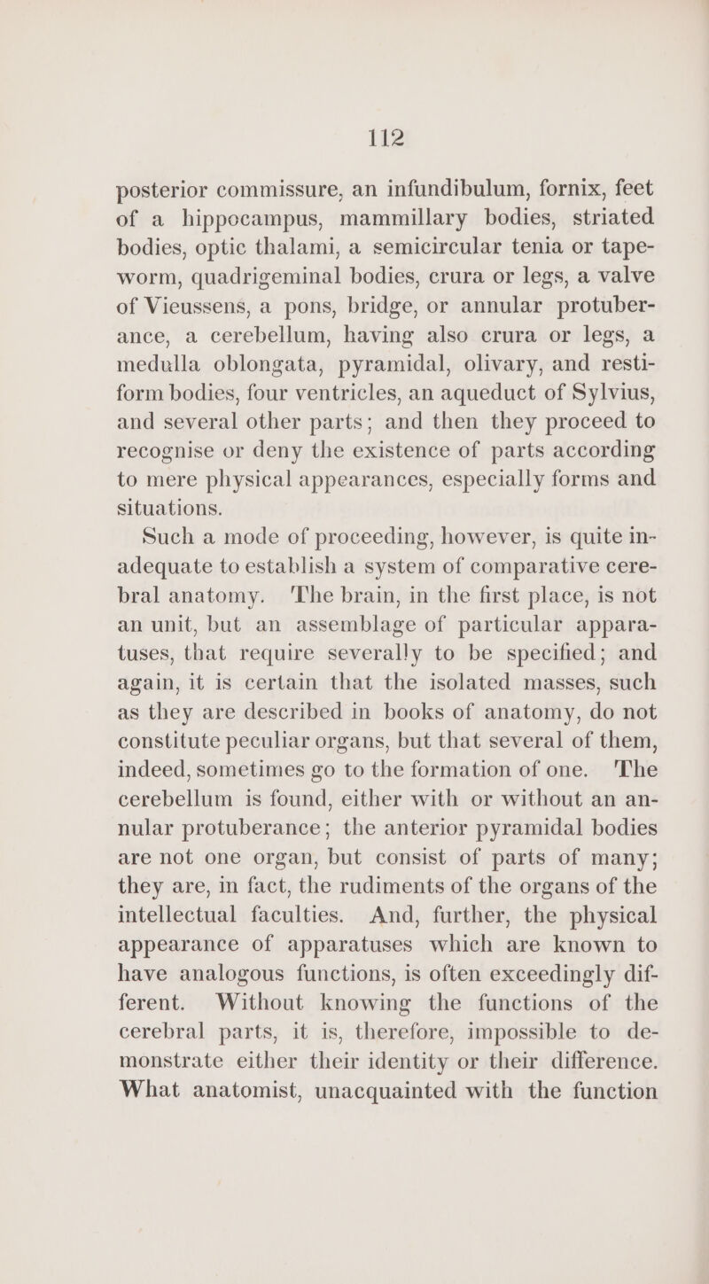 liz posterior commissure, an infundibulum, fornix, feet of a hippocampus, mammillary bodies, striated bodies, optic thalami, a semicircular tenia or tape- worm, quadrigeminal bodies, crura or legs, a valve of Vieussens, a pons, bridge, or annular protuber- ance, a cerebellum, having also crura or legs, a medulla oblongata, pyramidal, olivary, and resti- form bodies, four ventricles, an aqueduct of Sylvius, and several other parts; and then they proceed to recognise or deny the existence of parts according to mere physical appearances, especially forms and situations. Such a mode of proceeding, however, is quite in- adequate to establish a system of comparative cere- bral anatomy. ‘The brain, in the first place, is not an unit, but an assemblage of particular appara- tuses, that require severally to be specified; and again, it is certain that the isolated masses, such as they are described in books of anatomy, do not constitute peculiar organs, but that several of them, indeed, sometimes go to the formation of one. The cerebellum is found, either with or without an an- nular protuberance; the anterior pyramidal bodies are not one organ, but consist of parts of many; they are, in fact, the rudiments of the organs of the intellectual faculties. And, further, the physical appearance of apparatuses which are known to have analogous functions, is often exceedingly dif- ferent. Without knowing the functions of the cerebral parts, it is, therefore, impossible to de- monstrate either their identity or their difference. What anatomist, unacquainted with the function