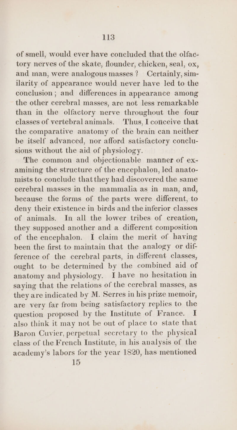 of smell, would ever have concluded that the olfac- tory nerves of the skate, flounder, chicken, seal, ox, and man, were analogous masses ? Certainly, sim- ilarity of appearance would never have led to the conclusion; and differences in appearance among the other cerebral masses, are not less remarkable than in the olfactory nerve throughout the four classes of vertebral animals. Thus, I coficeive that the comparative anatomy of the brain can neither be itself advanced, nor afford satisfactory conclu- sions without the aid of physiology. The common and objectionable manner of ex- amining the structure of the encephalon, led anato- mists to conclude that they had discovered the same cerebral masses in the mammalia as in man, and, because the forms of the parts were different, to deny their existence in birds and the inferior classes of animals. In all the lower tribes of creation, they supposed another and a different composition of the encephalon. I claim the merit of having been the first to maintain that the analogy or dif- ference of the cerebral parts, in different classes, ought to be determined by the combined aid of anatomy and physiology. Ihave no hesitation in saying that the relations of the cerebral masses, as they are indicated by M. Serres in his prize memoir, are very far from being satisfactory replies to the question proposed by the Institute of France. I also think it may not be out of place to state that Baron Cuvier, perpetual secretary to the physical class of the French Institute, in his analysis of the academy’s labors for the year 1820, has mentioned 15