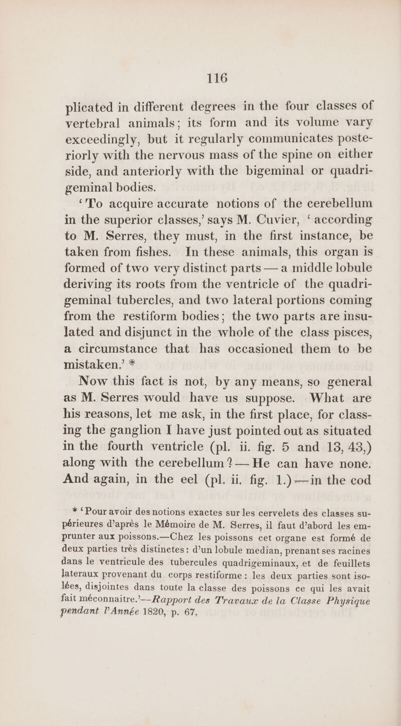 plicated in different degrees in the four classes of vertebral animals; its form and its volume vary exceedingly, but it regularly communicates poste- riorly with the nervous mass of the spine on either side, and anteriorly with the bigeminal or quadri- geminal bodies. ‘To acquire accurate notions of the cerebellum in the superior classes,’ says M. Cuvier, ‘according to M. Serres, they must, in the first instance, be taken from fishes. In these animals, this organ is formed of two very distinct parts — a middle lobule deriving its roots from the ventricle of the quadri- geminal tubercles, and two lateral portions coming from the restiform bodies; the two parts are insu- lated and disjunct in the whole of the class pisces, a circumstance that has occasioned them to be mistaken,’ * Now this fact is not, by any means, so general as M. Serres would have us suppose. What are his reasons, let me ask, in the first place, for class- ing the ganglion I have just pointed out as situated in the fourth ventricle (pl. ii. fig. 5 and 18, 43,) along with the cerebellum ? — He can have none. And again, in the eel (pl. ii, fig. 1.)—in the cod * ‘Pour avoir des notions exactes sur les cervelets des classes su- périeures d’aprés le Mémoire de M. Serres, il faut d’abord les em- prunter aux poissons.—Chez les poissons cet organe est formé de deux parties très distinctes : d’un lobule median, prenant ses racines dans le ventricule des tubercules quadrigeminaux, et de feuillets lateraux provenant du corps restiforme : les deux parties sont iso- lées, disjointes dans toute la classe des poissons ce qui les avait fait méconnaitre. Rapport des Travaux de la Classe Physique pendant P Année 1820, p. 67,