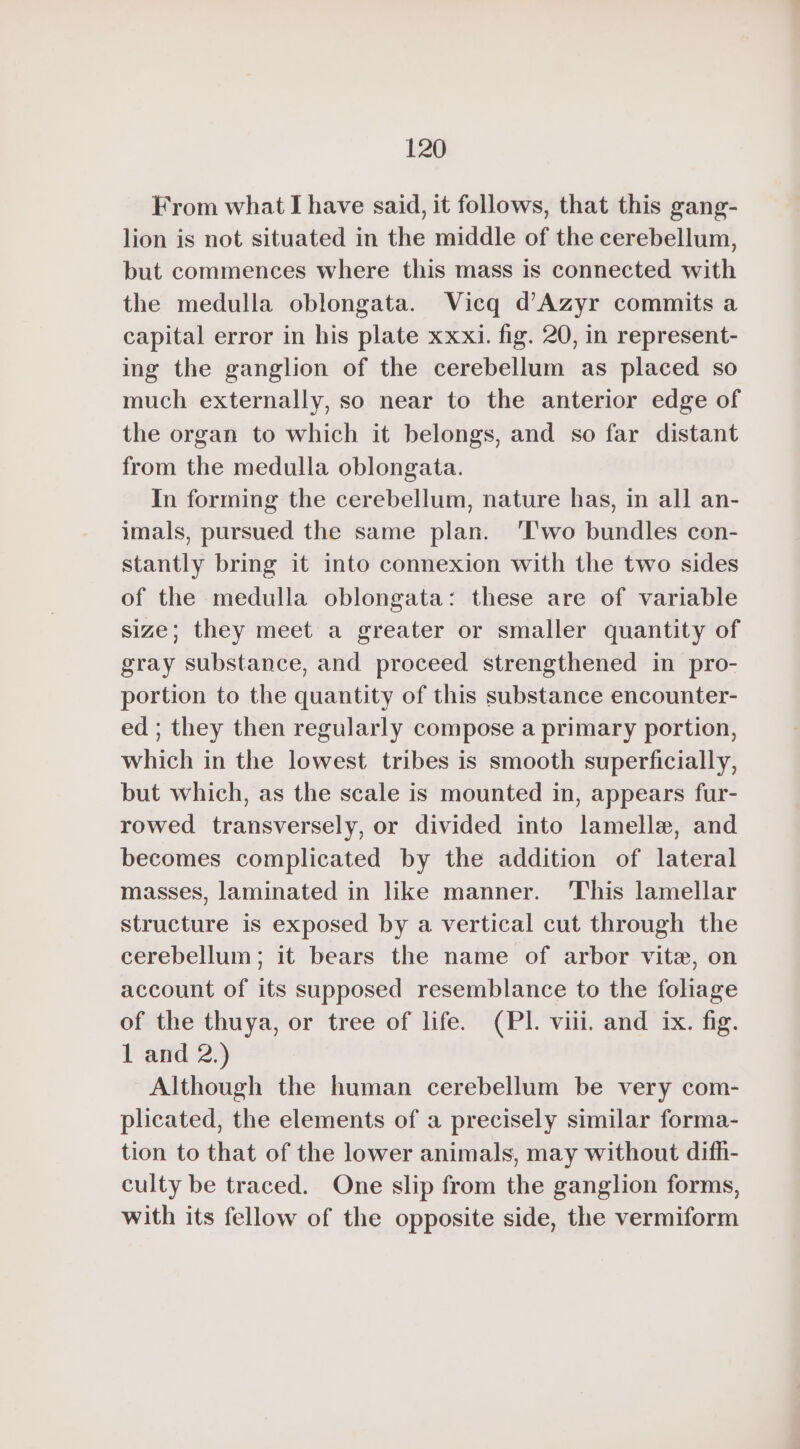 From what I have said, it follows, that this gang- lion is not situated in the middle of the cerebellum, but commences where this mass is connected with the medulla oblongata. Vicq d’Azyr commits a capital error in his plate xxxi. fig. 20, in represent- ing the ganglion of the cerebellum as placed so much externally, so near to the anterior edge of the organ to which it belongs, and so far distant from the medulla oblongata. In forming the cerebellum, nature has, in all an- imals, pursued the same plan. ‘Two bundles con- stantly bring it into connexion with the two sides of the medulla oblongata: these are of variable size; they meet a greater or smaller quantity of gray substance, and proceed strengthened in pro- portion to the quantity of this substance encounter- ed ; they then regularly compose a primary portion, which in the lowest tribes is smooth superficially, but which, as the scale is mounted in, appears fur- rowed transversely, or divided into lamelle, and becomes complicated by the addition of lateral masses, laminated in like manner. This lamellar structure is exposed by a vertical cut through the cerebellum; it bears the name of arbor vite, on account of its supposed resemblance to the foliage of the thuya, or tree of life. (PI. vill. and ix. fig. 1 and 2.) Although the human cerebellum be very com- plicated, the elements of a precisely similar forma- tion to that of the lower animals, may without difh- culty be traced. One slip from the ganglion forms, with its fellow of the opposite side, the vermiform