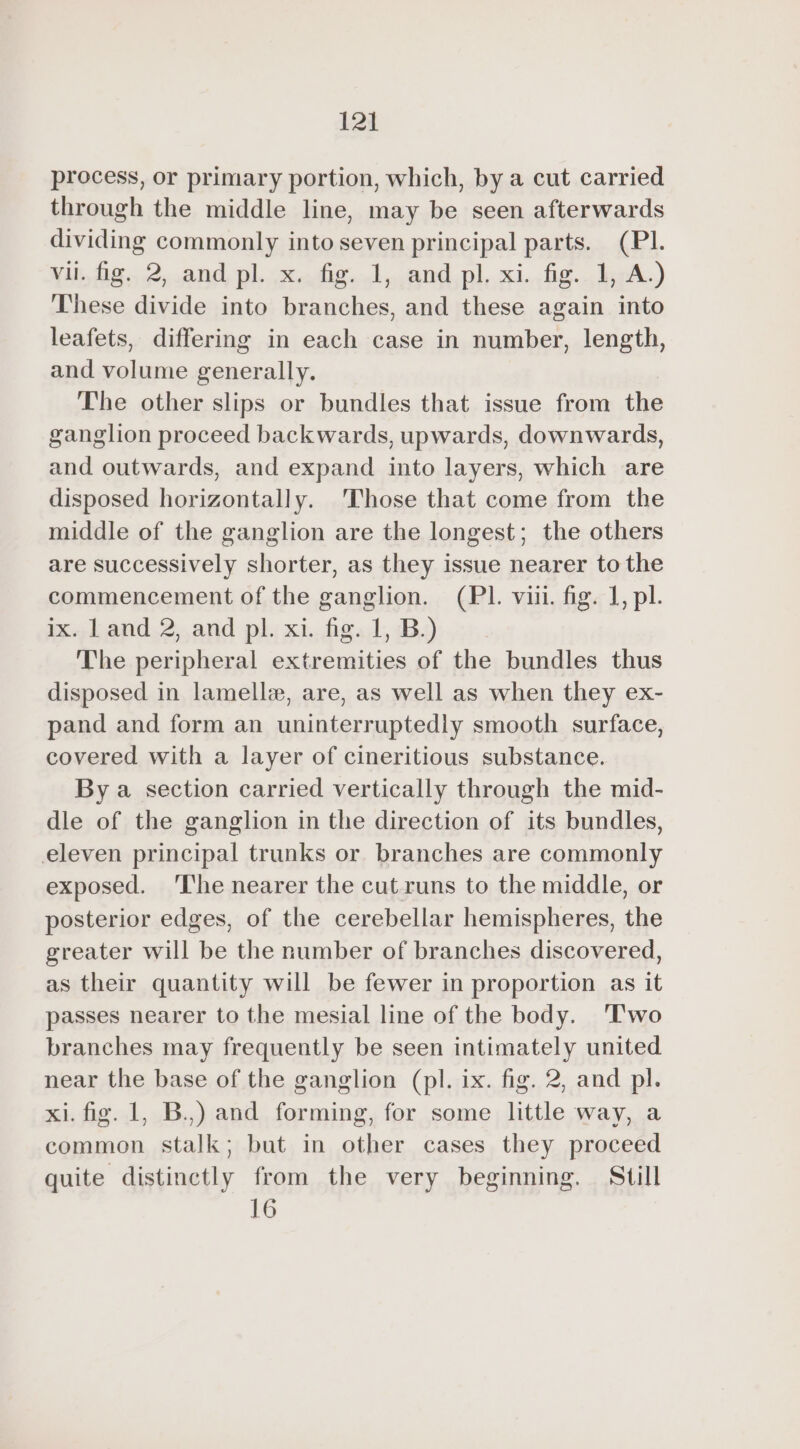 process, or primary portion, which, by a cut carried through the middle line, may be seen afterwards dividing commonly into seven principal parts. (PI. yu. Aig...2, and, pl...x.,.dig...1,,and,pl, xi.,fig... kycA.) These divide into branches, and these again into leafets, differing in each case in number, length, and volume generally. The other slips or bundles that issue from the ganglion proceed backwards, upwards, downwards, and outwards, and expand into layers, which are disposed horizontally. Those that come from the middle of the ganglion are the longest; the others are successively shorter, as they issue nearer to the commencement of the ganglion. (PI. viii. fig. 1, pl. ix. land 2, and pl. xi. fig. 1, B.) The peripheral extremities of the bundles thus disposed in lamellæ, are, as well as when they ex- pand and form an uninterruptedly smooth surface, covered with a layer of cineritious substance. By a section carried vertically through the mid- dle of the ganglion in the direction of its bundles, eleven principal trunks or branches are commonly exposed. ‘I'he nearer the cut runs to the middle, or posterior edges, of the cerebellar hemispheres, the greater will be the number of branches discovered, as their quantity will be fewer in proportion as it passes nearer to the mesial line of the body. Two branches may frequently be seen intimately united near the base of the ganglion (pl. ix. fig. 2, and pl. xi. fig. 1, B.,) and forming, for some little way, a common stalk; but in other cases they proceed quite distinctly from the very beginning. Still 16