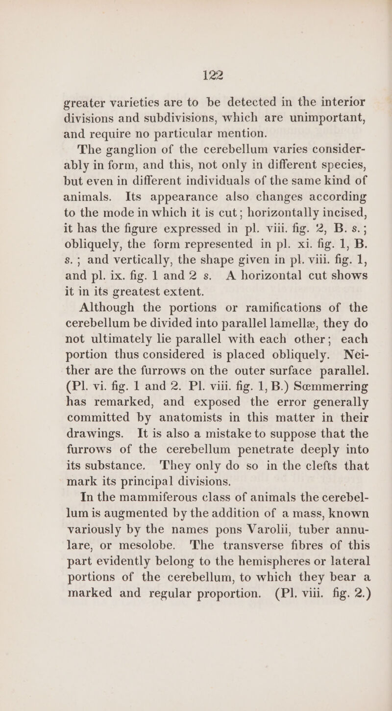 greater varieties are to be detected in the interior divisions and subdivisions, which are unimportant, and require no particular mention. The ganglion of the cerebellum varies consider- ably in form, and this, not only in different species, but even in different individuals of the same kind of animals. Its appearance also changes according to the mode in which it is cut; horizontally incised, it has the figure expressed in pl. viii. fig. 2, B. s. ; obliquely, the form represented in pl. xi. fig. 1, B. s.; and vertically, the shape given in pl. viii. fig. 1, and pl. ix. fig. 1 and 2 s. A horizontal cut shows it in its greatest extent. Although the portions or ramifications of the cerebellum be divided into parallel lamelle, they do not ultimately lie parallel with each other; each portion thus considered is placed obliquely. Nei- ther are the furrows on the outer surface parallel. (PL vi. fig. L and 2. Pl. viii. fig. 1, B.) Semmerring has remarked, and exposed the error generally committed by anatomists in this matter in their drawings. It is also a mistake to suppose that the furrows of the cerebellum penetrate deeply into its substance. They only do so in the clefts that mark its principal divisions. In the mammiferous class of animals the cerebel- lum is augmented by the addition of a mass, known variously by the names pons Varolii, tuber annu- lare, or mesolobe. ‘The transverse fibres of this part evidently belong to the hemispheres or lateral portions of the cerebellum, to which they bear a marked and regular proportion. (PI. viii. fig. 2.)