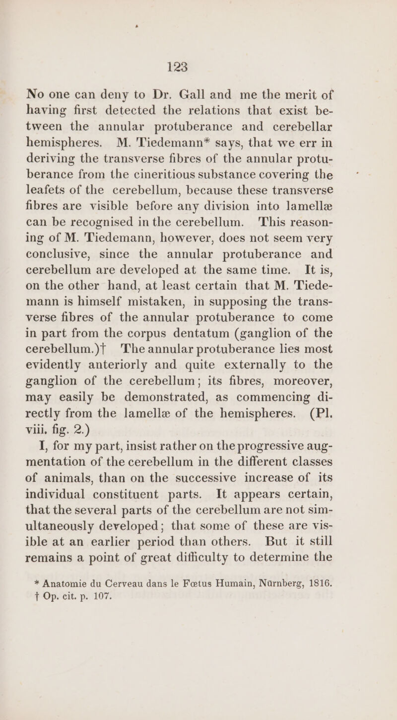 No one can deny to Dr. Gall and me the merit of having first detected the relations that exist be- tween the annular protuberance and cerebellar hemispheres. M. Tiedemann* says, that we err in deriving the transverse fibres of the annular protu- berance from the cineritious substance covering the leafets of the cerebellum, because these transverse fibres are visible before any division into lamelle can be recognised in the cerebellum. This reason- ing of M. Tiedemann, however, does not seem very conclusive, since the annular protuberance and cerebellum are developed at the same time. It is, on the other hand, at least certain that M. Tiede- mann is himself mistaken, in supposing the trans- verse fibres of the annular protuberance to come in part from the corpus dentatum (ganglion of the cerebellum.)f The annular protuberance lies most evidently anteriorly and quite externally to the ganglion of the cerebellum; its fibres, moreover, may easily be demonstrated, as commencing di- rectly from the lamelle of the hemispheres. (PI. viii, fig. 2.) I, for my part, insist rather on the progressive aug- mentation of the cerebellum in the different classes of animals, than on the successive increase of its individual constituent parts. It appears certain, that the several parts of the cerebellum are not sim- ultaneously developed; that some of these are vis- ible at an earlier period than others. But it still remains a point of great difficulty to determine the * Anatomie du Cerveau dans le Foetus Humain, Nurnberg, 1816. + Op. ext. p.. 107%