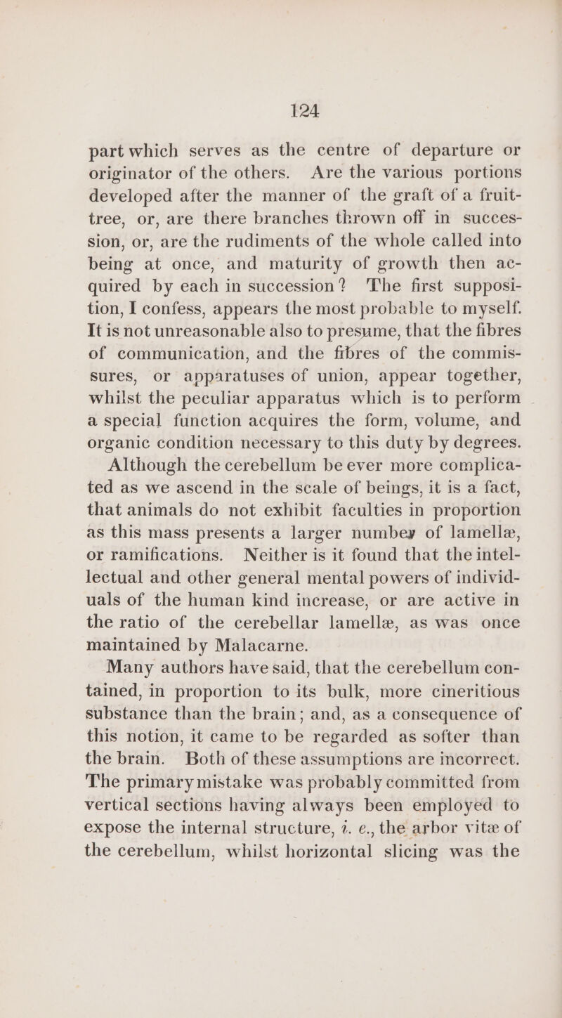 part which serves as the centre of departure or originator of the others. Are the various portions developed after the manner of the graft of a fruit- tree, or, are there branches thrown off in succes- sion, or, are the rudiments of the whole called into being at once, and maturity of growth then ac- quired by each in succession? ‘The first supposi- tion, I confess, appears the most probable to myself. It is not unreasonable also to presume, that the fibres of communication, and the frbres of the commis- sures, or apparatuses of union, appear together, whilst the peculiar apparatus which is to perform a special function acquires the form, volume, and organic condition necessary to this duty by degrees. Although the cerebellum be ever more complica- ted as we ascend in the scale of beings, it is a fact, that animals do not exhibit faculties in proportion as this mass presents a larger numbey of lamelle, or ramifications. Neither is it found that the intel- lectual and other general mental powers of individ- uals of the human kind increase, or are active in the ratio of the cerebellar lamellæ, as was once maintained by Malacarne. Many authors have said, that the cerebellum con- tained, in proportion to its bulk, more cineritious substance than the brain; and, as a consequence of this notion, it came to be regarded as softer than the brain. Both of these assumptions are incorrect. The primary mistake was probably committed from vertical sections having always been employed to expose the internal structure, 2. ¢., the arbor vite of the cerebellum, whilst horizontal slicing was the