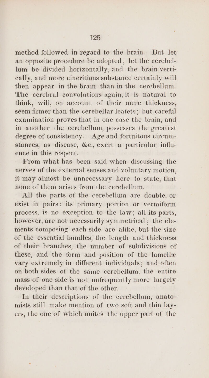 method followed in regard to the brain. But let an opposite procedure be adopted ; let the cerebel- lum be divided horizontally, and the brain verti- cally, and more cineritious substance certainly will then appear in the brain than in the cerebellum. The cerebral convolutions again, it is natural to think, will, on account of their mere thickness, seem firmer than the cerebellar leafets; but careful examination proves that in one case the brain, and in another the cerebellum, possesses the greatest degree of consistency. Age and fortuitous circum- stances, as disease, &amp;c., exert a particular influ- ence in this respect. From what has been said when discussing the nerves of the external senses and voluntary motion, it may almost be unnecessary here to state, that none of them arises from the cerebellum. All the parts of the cerebellum are double, or exist In pairs: its primary portion or vermiform process, is no exception to the law; all its parts, however, are not necessarily symmetrical ; the ele- ments composing each side are alike, but the size of the essential bundles, the length and thickness of their branches, the number of subdivisions of these, and the form and position of the lamellæ vary extremely in different individuals; and often on both sides of the same cerebellum, the entire mass of one side is not unfrequently more largely developed than that of the other. In their descriptions of the cerebellum, anato- mists still make mention of two soft and thin lay- ers, the one of which unites the upper part of the