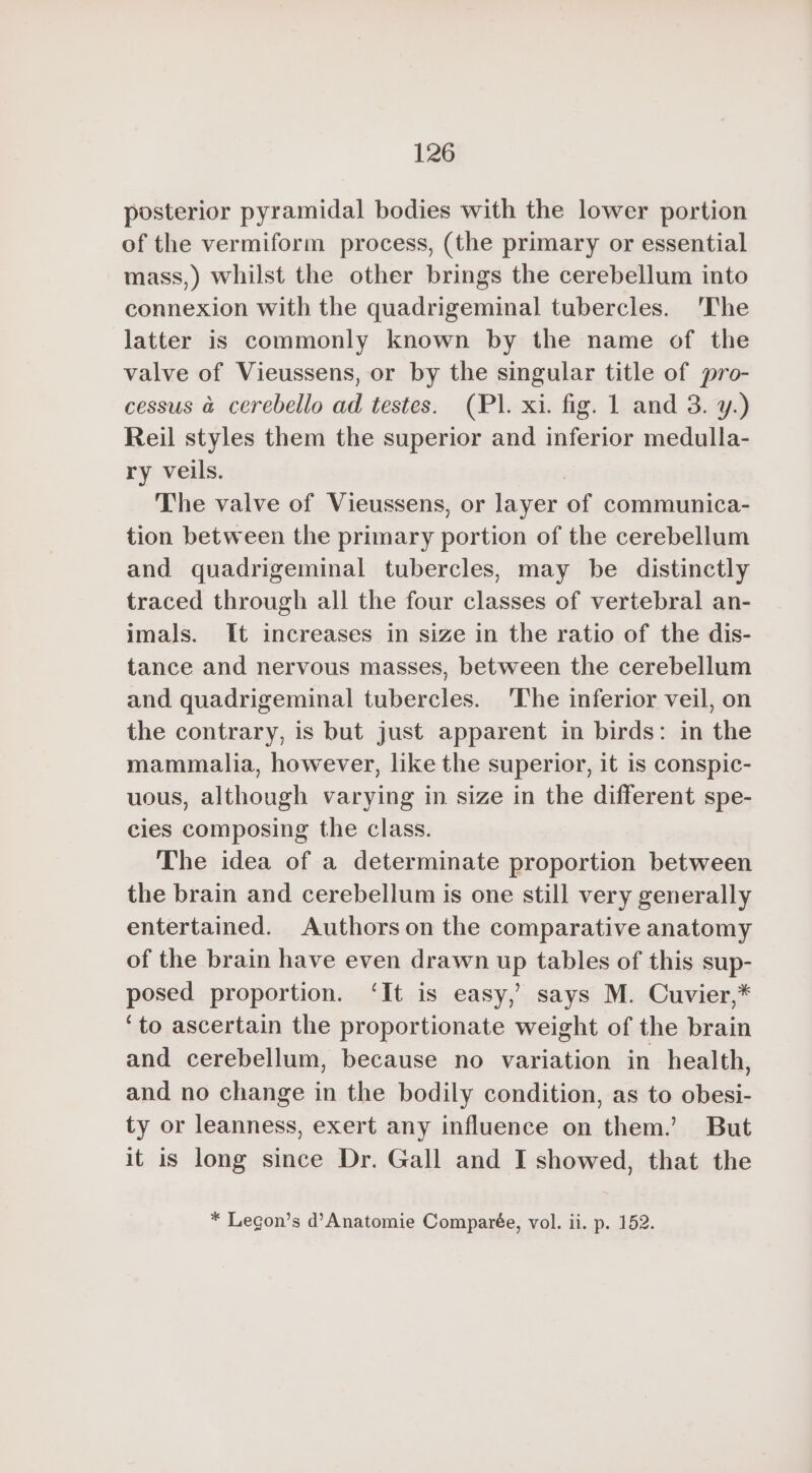 posterior pyramidal bodies with the lower portion of the vermiform process, (the primary or essential mass,) whilst the other brings the cerebellum into connexion with the quadrigeminal tubercles. The latter is commonly known by the name of the valve of Vieussens, or by the singular title of pro- cessus à cerebello ad testes. (PL. xi. fig. 1 and 3. y.) Reil styles them the superior and inferior medulla- ry veils. The valve of Vieussens, or layer of communica- tion between the primary portion of the cerebellum and quadrigeminal tubercles, may be distinctly traced through all the four classes of vertebral an- imals. It increases in size in the ratio of the dis- tance and nervous masses, between the cerebellum and quadrigeminal tubercles. The inferior veil, on the contrary, is but just apparent in birds: in the mammalia, however, like the superior, it is conspic- uous, although varying in size in the different spe- cies composing the class. The idea of a determinate proportion between the brain and cerebellum is one still very generally entertained. Authors on the comparative anatomy of the brain have even drawn up tables of this sup- posed proportion. ‘It is easy,’ says M. Cuvier,* ‘to ascertain the proportionate weight of the brain and cerebellum, because no variation in health, and no change in the bodily condition, as to obesi- ty or leanness, exert any influence on them.’ But it is long since Dr. Gall and I showed, that the * Legon’s d’Anatomie Comparée, vol. ii. p. 152.