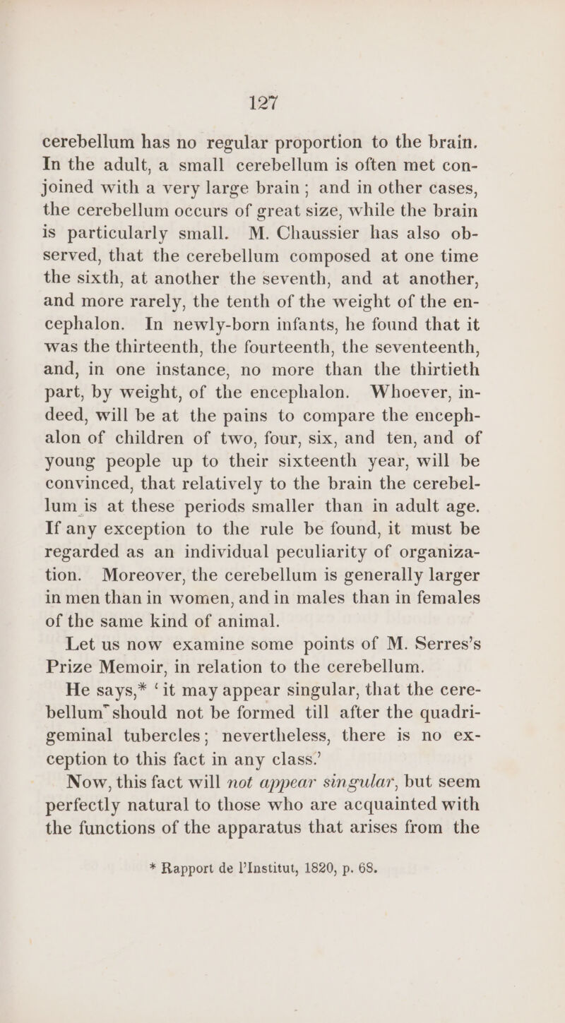 ET cerebellum has no regular proportion to the brain. In the adult, a small cerebellum is often met con- joined with a very large brain; and in other cases, the cerebellum occurs of great size, while the brain is particularly small. M. Chaussier has also ob- served, that the cerebellum composed at one time the sixth, at another the seventh, and at another, and more rarely, the tenth of the weight of the en- cephalon. In newly-born infants, he found that it was the thirteenth, the fourteenth, the seventeenth, and, in one instance, no more than the thirtieth part, by weight, of the encephalon. Whoever, in- deed, will be at the pains to compare the enceph- alon of children of two, four, six, and ten, and of young people up to their sixteenth year, will be convinced, that relatively to the brain the cerebel- lum is at these periods smaller than in adult age. If any exception to the rule be found, it must be regarded as an individual peculiarity of organiza- tion. Moreover, the cerebellum is generally larger in men than in women, and in males than in females of the same kind of animal. Let us now examine some points of M. Serres’s Prize Memoir, in relation to the cerebellum. He says,* ‘it may appear singular, that the cere- bellum” should not be formed till after the quadri- geminal tubercles; nevertheless, there is no ex- ception to this fact in any class.’ Now, this fact will not appear singular, but seem perfectly natural to those who are acquainted with the functions of the apparatus that arises from the * Rapport de l’Institut, 1820, p. 68.